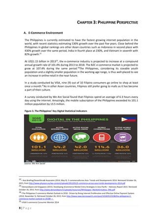 8 | P a g e
CHAPTER 3: PHILIPPINE PERSPECTIVE
A. E-Commerce Environment
The Philippines is currently estimated to have the fastest growing internet population in the
world, with recent statistics estimating 530% growth over the past five years. Close behind the
Philippines in global rankings are other Asian countries such as Indonesia in second place with
430% growth over the same period, India in fourth place at 230%, and Vietnam in seventh with
82% growth.22
At US$1.15 billion in 201323
, the e-commerce industry is projected to increase at a compound
annual growth rate of 101.4% during 2013 to 2018. The B2C e-commerce market is projected to
grow at 107.4% during the same period.24
The Philippines, considering its sizeable youth
population and a slightly smaller population in the working-age range, is thus well-placed to see
an increase in online retail in the near future.
In a study conducted by VISA, nine (9) out of 10 Filipino consumers go online to shop at least
once a month.25
As in other Asian countries, Filipinos still prefer going to malls as it has become
a part of their culture.
A survey conducted by We Are Social found that Filipinos spend an average of 6.3 hours every
day using the internet. Amazingly, the mobile subscription of the Philippines exceeded its 101.1
million population by 13.5 million.
Figure 3. The Philippines’ Key Digital Statistical Indicators
Source: We Are Social
22– Asia Briefing/DezanShira& Associates (2014, May 9). E-commerceAcross Asia: Trends and Developments 2014. Retrieved October 26,
2015, from http://www.physeon.eu/wp-content/uploads/2013/01/E-commerce-across-asia-trends-developments-2014.pdf
23–Demandware and Singapore (2015). Developing eCommerce Market Entry Strategies in Asia-Pacific – Advisory Report 2015. Retrieved
October 26, 2015, from http://www.demandware.fr/uploads/resources/Whitepaper_MarketEntryAsia_ENG.pdf
24–The Philippines E-commerce Market Outlook to 2018 - Driven by Rising Internet Proliferation and Effective Online Payment System.
(2014, November 5). Retrieved October 26, 2015, from http://www.news.kenresearch.com/post/101829123338/the-philippines-E-
commerce-market-outlook-to-2018#_=_
25–VISA E-commerce Consumer Monitor 2014
 