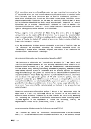 10 | P a g e
ITECC committees were formed to address issues and gaps, help drive investments into the
ICT outsourcing sector, and move towards e-government implementation as mandated under
the E-Commerce Law. These committees were the Business Development Committee, e-
Government Implementation Committee, Information Infrastructure Committee, Human
Resource Development Committee, and the Legal and Regulatory Committee, each of which
was co-chaired by government and private sector representatives. Supporting ITECC and its
committees was an auxiliary Communications Committee in charge of advocacy and
information dissemination. Under ITECC, various offices/units of DTI and other government
agencies actively participated as members of its committees.
Various programs were undertaken by ITECC during this period. One of its biggest
achievements was the creation of the E-Government Fund to support the implementation
requirements as indicated in the E-Commerce Law and other related policies. Specifically, it is
a source of funding for strategic ICT projects of government that are mission-critical, high-
impact and cross-agency in nature.
ITECC was subsequently dissolved with the issuance on 20 July 2004 of Executive Order No.
334, “Abolishing the Information Technology and Electronic Commerce Council and
Transferring Its Budget, Assets, Personnel, Programs, and Projects to the Commission on
Information and Communications Technology.”
Commission on Information and Communications Technology (CICT)
The Commission on Information and Communication Technology (CICT) was created on 12
June 2004 through Executive Order No. 269- “Creating the Commission on Information and
Communications Technology (CICT).” CICT, which was attached to the Office of the President,
was the "primary policy, planning, coordinating, implementing, regulating, and administrative
entity of the executive branch of Government that will promote, develop, and regulate
integrated and strategic ICT systems and reliable and cost-efficient communication facilities
and services." Section 4(n) of the EO stipulated the CICT’s function to “harmonize, synchronize
and coordinate with appropriate agencies all ICT and e-commerce policies, plans and
programs.” Section 4(e) gave CICT the mandate to “provide an integrating framework and
oversee the identification and prioritization of all e-government systems and applications as
provided for in the Government Information Systems Plan; manage and/or administer the e-
Government Fund, which shall be institutionalized and included in the proposed annual
national budget.”
Under the administration of President Benigno C. Aquino III, CICT was moved under the
Department of Science and Technology (DOST) and renamed as the Information and
Communications Technology Office (ICTO) (Executive Order No. 47, “Reorganizing, Renaming
and Transferring the Commission on Information and Communications Technology and its
Attached Agencies to the Department of Science and Technology, Directing the
Implementation Thereof and for Other Purposes,” issued 23 June 2011).
Congressional Oversight Committee for the E-Commerce Law (COCEC)
The E-Commerce Act created the Congressional Oversight Committee for the E-Commerce
Law (COCEC) to oversee and monitor the implementation of the law. It was activated in three
 