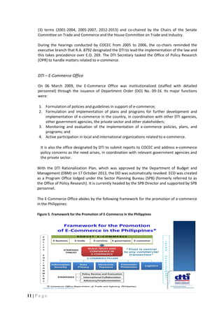 11 | P a g e
(3) terms (2001-2004, 2005-2007, 2012-2013) and co-chaired by the Chairs of the Senate
Committee on Trade and Commerce and the House Committee on Trade and Industry.
During the hearings conducted by COCEC from 2005 to 2006, the co-chairs reminded the
executive branch that R.A. 8792 designated the DTI to lead the implementation of the law and
this takes precedence over E.O. 269. The DTI Secretary tasked the Office of Policy Research
(OPR) to handle matters related to e-commerce.
DTI – E-Commerce Office
On 06 March 2009, the E-Commerce Office was institutionalized (staffed with detailed
personnel) through the issuance of Department Order (DO) No. 09-16. Its major functions
were:
1. Formulation of policies and guidelines in support of e-commerce;
2. Formulation and implementation of plans and programs for further development and
implementation of e-commerce in the country, in coordination with other DTI agencies,
other government agencies, the private sector and other stakeholders;
3. Monitoring and evaluation of the implementation of e-commerce policies, plans, and
programs; and
4. Active participation in local and international organizations related to e-commerce.
It is also the office designated by DTI to submit reports to COCEC and address e-commerce
policy concerns as the need arises, in coordination with relevant government agencies and
the private sector.
With the DTI Rationalization Plan, which was approved by the Department of Budget and
Management (DBM) on 17 October 2013, the DO was automatically revoked. ECO was created
as a Program Office lodged under the Sector Planning Bureau (SPB) (formerly referred to as
the Office of Policy Research). It is currently headed by the SPB Director and supported by SPB
personnel.
The E-Commerce Office abides by the following framework for the promotion of e-commerce
in the Philippines:
Figure 5. Framework for the Promotion of E-Commerce in the Philippines
 
