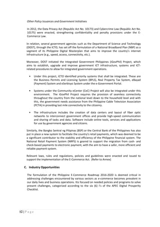 12 | P a g e
Other Policy Issuances and Government Initiatives
In 2012, the Data Privacy Act (Republic Act No. 10173) and Cybercrime Law (Republic Act No.
10175) were enacted, strengthening confidentiality and penalty provisions under the E-
Commerce Law.
In relation, several government agencies such as the Department of Science and Technology
(DOST), through the ICTO, has set off the formulation of a National Broadband Plan (NBP) as a
segment of its Philippine Digital Masterplan that aims to improve the country’s internet
infrastructure (e.g., speed, access, connectivity, etc.).
Moreover, DOST initiated the Integrated Government Philippines (iGovPhil) Project, which
aims to establish, upgrade and improve government ICT infrastructure, systems and ICT-
related procedures to allow for integrated government operations.
• Under this project, ICTO identified priority systems that shall be integrated. These are
the Business Permits and Licensing System (BPLS), Real Property Tax System, eBayad
(Payment) System and eSerbisyo System under the e-Government Portal.
• Systems under the Community eCenter (CeC) Project will also be integrated under this
environment. The iGovPhil Project requires the provision of seamless connectivity
throughout the country from the national level down to the household level and with
this, the government needs assistance from the Philippine Cable Television Association
(PCTA) in providing last mile connectivity to the citizenry.
• The infrastructure includes the creation of data centers and layout of fiber optic
networks to interconnect government offices and provide high-speed communication
and sharing of tasks and data. Software include online tools, services and applications
for use by government agencies and citizens.
Similarly, the Bangko Sentral ng Pilipinas (BSP) or the Central Bank of the Philippines has also
put in place a new system to facilitate the country’s retail payments, which was deemed to be
a significant contributor to the stability and efficiency of the Philippine financial system. The
National Retail Payment System (NRPS) is geared to support the migration from cash- and
check-based payments to electronic payment, with the aim to have a safer, more efficient and
reliable payment system.
Relevant laws, rules and regulations, policies and guidelines were enacted and issued to
support the implementation of the E-Commerce Act. (Refer to Annex)
C. Industry Opportunities
The formulation of the Philippine E-Commerce Roadmap 2016-2020 is deemed critical in
addressing challenges encountered by various sectors as e-commerce becomes prevalent in
our daily lives and business operations. Itis focused on needed policies and programs to solve
present challenges, categorized according to the six (6) I’s of the APEC Digital Prosperity
Checklist.
 