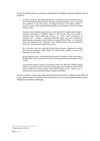 13 | P a g e
So far, the official data on e-commerce released by the Philippine Statistics Authority was as
of 2012:26
“E-commerce refers to the selling of products or services over electronic systems such as
the Internet Protocol-based networks and other computer networks. This is a new data
item gathered in the 2012 Census of Philippine Business and Industry (CPBI). E-
commerce sales in 2012 reached PHP79.00 billion, accounting for 0.6 percent of total
income in 2012.
Among the three industry groups, Services sector reported the highest sales through e-
commerce amounting to PHP60.17 billion or 76.2 percent share to the total e-
commerce sales in 2012. Eighty-nine percent of these were contributed by
Transport and Storage registering PHP53.42 billion sales from e-commerce.
Administrative and Support Service Activities recorded PHP2.63 billion or 4.4 percent
share and Wholesale and retail trade with PHP2.00 billion or 3.3 percent share to
the total e-commerce sales of the Services sector.
No e-commerce sales were reported for Real Estate Activities, Professional, Scientific
and Technical Activities, Human Health and Social Work Activities as well as for
Agriculture sector in 2012.
Among Industry sector, only Manufacturing reported e-commerce sales amounting to
PHP18.8 billion. This accounts for 0.3 percent of the total income of the Industry sector
in 2012.
The top three regions in terms of e-commerce sales were NCR with PHP62.31 billion
(78.9%) or 0.9 percent of the total income of the region, Central Visayas with PHP11.09
billion (14.0%) and Western Visayas with PHP2.44 billion (3.1%). However, no e-
commerce sales were reported for Eastern Visayas and ARMM.”
As more countries measure the impact of their internet economy in relation to their GDP, the
action agenda listed in the PECR views e-commerce as an economic growth enabler and the
Philippines’ competitive advantage.
26Philippine Statistics Authority
 
