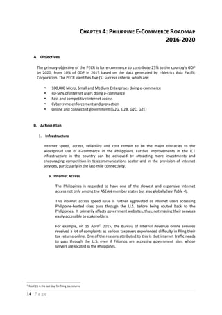 14 | P a g e
CHAPTER 4: PHILIPPINE E-COMMERCE ROADMAP
2016-2020
A. Objectives
The primary objective of the PECR is for e-commerce to contribute 25% to the country’s GDP
by 2020, from 10% of GDP in 2015 based on the data generated by i-Metrics Asia Pacific
Corporation. The PECR identifies five (5) success criteria, which are:
▪ 100,000 Micro, Small and Medium Enterprises doing e-commerce
▪ 40-50% of internet users doing e-commerce
▪ Fast and competitive internet access
▪ Cybercrime enforcement and protection
▪ Online and connected government (G2G, G2B, G2C, G2E)
B. Action Plan
1. Infrastructure
Internet speed, access, reliability and cost remain to be the major obstacles to the
widespread use of e-commerce in the Philippines. Further improvements in the ICT
infrastructure in the country can be achieved by attracting more investments and
encouraging competition in telecommunications sector and in the provision of internet
services, particularly in the last-mile connectivity.
a. Internet Access
The Philippines is regarded to have one of the slowest and expensive Internet
access not only among the ASEAN member states but also globally(see Table 4).
This internet access speed issue is further aggravated as internet users accessing
Philippine-hosted sites pass through the U.S. before being routed back to the
Philippines. It primarily affects government websites, thus, not making their services
easily accessible to stakeholders.
For example, on 15 April27
2015, the Bureau of Internal Revenue online services
received a lot of complaints as various taxpayers experienced difficulty in filing their
tax returns online. One of the reasons attributed to this is that internet traffic needs
to pass through the U.S. even if Filipinos are accessing government sites whose
servers are located in the Philippines.
27April 15 is the last day for filing tax returns
 