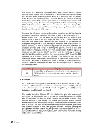 17 | P a g e
and services (i.e. electronic money/cash card, ATM, internet banking, mobile
banking, phone banking, point of sale and etc.). Automated teller machines (ATM)
also remained a key e-banking platform which as of said date, there are 16,781
ATMs deployed all over the country. However, despite the statistics, e-banking
transactions remain to be minimal primarily due to limited interconnection and
interoperability among the various e-banking products and services. Currently, only
ATMs and Point-of-Sale or POS devices are interconnected and interoperable.
Concerns on interconnection and interoperability are among the issues that are to
be addressed through the NRPS program.
To ensure the safety and soundness of e-banking operations, the BSP has issued a
number of regulations, standards, guidelines as well as warning advisories (i.e.
MORB Sections X701, X705 and X780; BSP Circular Nos. 808, 833 and 859; and
Memorandum to All BSIs No. M-2014-040 and M-2014-047). These issuances are
consistent with international standards and best practices and are expected to
strengthen management of risks, security of operations and governance on IT-
related activities, as well as reinforce regulations on consumer protection on
electronic products and service by tackling the growing number of new and
sophisticated technological threats. However, recognizing the fact that regulatory
issuances are not “one-size-fits-all” and may have the tendency to hamper
operations and innovations, guidelines have been provided in BSP Circular No. 808
to classify BSIs as to having “simple” or “complex” IT risk profile. As such, the level
of adopting relevant provisions of regulations may be made proportionate to their IT
risk profile. Moreover, to enable more banks to engage in e-banking activities,
regulatory provision under MORB Sec. X701 is currently being revisited to streamline
the licensing process.
Agenda Output
13
Updated E-Banking Regulations (in reference to existing regulation
MORB Sec X701) to streamline the process of granting e-banking
licenses
d. E-Payment
Based on the country diagnostics conducted by Better Than Cash Alliance in 2013,
out of the 2.5 billion payment transactions performed by Filipinos monthly, only 1%
is done thru electronic means (mobile & online banking). Ninety-nine (99%) remains
to be paper-based (thru cash and checks).
The Bangko Sentral ng Pilipinas (BSP), in collaboration with other government
entities and the private sector, aims to increase the usage of e-payments to 20% by
year 2020 through the National Retail Payment System (NRPS) program. The
program envisions a safe, efficient and reliable retail payment system that will
enable the affordable and efficient transfer of funds from one account to any other
type of account. The NRPS will encompass the regulatory framework, governance
and operational aspect of local retail payment systems. However, pending the
passage of the Payment Systems Act, the program shall initially be limited to BSP-
supervised institutions (BSIs), namely, banks, non-bank financial institutions (NBFIs)
and e-money issuers (EMIs).
 