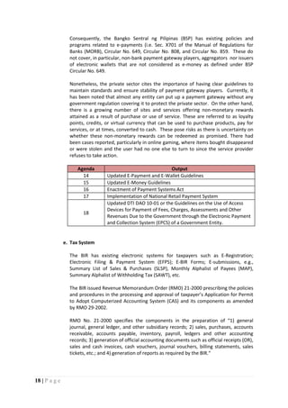18 | P a g e
Consequently, the Bangko Sentral ng Pilipinas (BSP) has existing policies and
programs related to e-payments (i.e. Sec. X701 of the Manual of Regulations for
Banks (MORB), Circular No. 649, Circular No. 808, and Circular No. 859. These do
not cover, in particular, non-bank payment gateway players, aggregators nor issuers
of electronic wallets that are not considered as e-money as defined under BSP
Circular No. 649.
Nonetheless, the private sector cites the importance of having clear guidelines to
maintain standards and ensure stability of payment gateway players. Currently, it
has been noted that almost any entity can put up a payment gateway without any
government regulation covering it to protect the private sector. On the other hand,
there is a growing number of sites and services offering non-monetary rewards
attained as a result of purchase or use of service. These are referred to as loyalty
points, credits, or virtual currency that can be used to purchase products, pay for
services, or at times, converted to cash. These pose risks as there is uncertainty on
whether these non-monetary rewards can be redeemed as promised. There had
been cases reported, particularly in online gaming, where items bought disappeared
or were stolen and the user had no one else to turn to since the service provider
refuses to take action.
Agenda Output
14 Updated E-Payment and E-Wallet Guidelines
15 Updated E-Money Guidelines
16 Enactment of Payment Systems Act
17 Implementation of National Retail Payment System
18
Updated DTI DAO 10-01 or the Guidelines on the Use of Access
Devices for Payment of Fees, Charges, Assessments and Other
Revenues Due to the Government through the Electronic Payment
and Collection System (EPCS) of a Government Entity.
e. Tax System
The BIR has existing electronic systems for taxpayers such as E-Registration;
Electronic Filing & Payment System (EFPS); E-BIR Forms; E-submissions, e.g.,
Summary List of Sales & Purchases (SLSP), Monthly Alphalist of Payees (MAP),
Summary Alphalist of Withholding Tax (SAWT), etc.
The BIR issued Revenue Memorandum Order (RMO) 21-2000 prescribing the policies
and procedures in the processing and approval of taxpayer’s Application for Permit
to Adopt Computerized Accounting System (CAS) and its components as amended
by RMO 29-2002.
RMO No. 21-2000 specifies the components in the preparation of “1) general
journal, general ledger, and other subsidiary records; 2) sales, purchases, accounts
receivable, accounts payable, inventory, payroll, ledgers and other accounting
records; 3) generation of official accounting documents such as official receipts (OR),
sales and cash invoices, cash vouchers, journal vouchers, billing statements, sales
tickets, etc.; and 4) generation of reports as required by the BIR.“
 