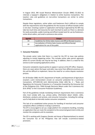 19 | P a g e
In August 2013, BIR issued Revenue Memorandum Circular (RMC) 55-2013 to
reiterate a taxpayer’s obligations in relation to online business transactions. The
taxation rules and guidelines on non-online transactions are similar to online
transactions.
Despite these regulations, online sellers and freelancers find it difficult to comply
with the requirements since the guidelines for the issuance of official receipts online
is not clear. Creating a system or application and having it approved by the BIR may
take too much time and resources for each merchant to work on.There is a demand
for easily accessible, usable invoicing and official receipt tools for use by freelancers,
online direct sellers, and small e-commerce sites online.
Agenda Output
19 Guidelines for Online Sales Invoice and Official Receipt Issuance
20
Accreditation of Online Sales Invoice and Official Receipt
applications for use of the public
f. Consumer Protection
The private sector notes that there is a need for the DTI to issue new policies
adjusting to trends happening online. This includes online sales permit approvals
where its current 30-day rule may be too long. In addition, there is a need for this
service to start accepting applications online.
Consumer complaints require parties to appear in person at the DTI office. However,
there are cases where the buyer and seller may come from different provinces and
this will be difficult to implement. Hence the need for an online dispute resolution
process.
On 20 October 2008, the DTI, Department of Health, and Department of Agriculture
enacted a joint memorandum circular on consumer protection for e-commerce
transactions. (DTI-DOH-DA Joint Administrative Order (AO) No. 1 - “Rules and
Regulations for Consumer Protection in a Transaction Covered by the Consumer Act
of the Philippines (R.A. 7394) through Electronic Means under the E-commerce Act
(R.A. 8792)” or the E-Consumer Protection Guidelines).
Part of the guidelines include mandating minimum requirements that e-commerce
sites must comply with, e.g., privacy policy, information about retailer, seller,
distributor, products and services, and consumer transaction, including the setting-
up of a help desk to internally resolve consumer complaints.
This lack of an established online process for handling of merchant and consumer
complaints affects confidence in doing e-commerce.
The DTI is encouraged to set up a single platform for complaints-handling, including
an application that can route the complaint to the concerned government entity and
monitor the complaints until its resolution.
The DTI is working with Congress (Senate and House of Representatives) to amend
the Consumer Act of the Philippines that will include e-commerce-related
provisions.
 
