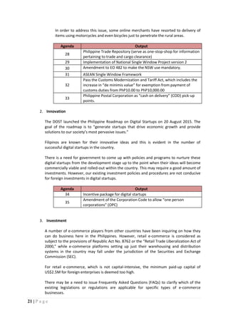 21 | P a g e
In order to address this issue, some online merchants have resorted to delivery of
items using motorcycles and even bicycles just to penetrate the rural areas.
Agenda Output
28
Philippine Trade Repository (serve as one-stop-shop for information
pertaining to trade and cargo clearance)
29 Implementation of National Single Window Project version 2
30 Amendment to EO 482 to make the NSW use mandatory.
31 ASEAN Single Window Framework
32
Pass the Customs Modernization and Tariff Act, which includes the
increase in “de minimis value” for exemption from payment of
customs duties from PhP10.00 to PhP10,000.00
33
Philippine Postal Corporation as “cash on delivery” (COD) pick-up
points.
2. Innovation
The DOST launched the Philippine Roadmap on Digital Startups on 20 August 2015. The
goal of the roadmap is to “generate startups that drive economic growth and provide
solutions to our society’s most pervasive issues.”
Filipinos are known for their innovative ideas and this is evident in the number of
successful digital startups in the country.
There is a need for government to come up with policies and programs to nurture these
digital startups from the development stage up to the point when their ideas will become
commercially viable and rolled-out within the country. This may require a good amount of
investments. However, our existing investment policies and procedures are not conducive
for foreign investments in digital startups.
Agenda Output
34 Incentive package for digital startups
35
Amendment of the Corporation Code to allow “one person
corporations” (OPC)
3. Investment
A number of e-commerce players from other countries have been inquiring on how they
can do business here in the Philippines. However, retail e-commerce is considered as
subject to the provisions of Republic Act No. 8762 or the “Retail Trade Liberalization Act of
2000,” while e-commerce platforms setting up just their warehousing and distribution
systems in the country may fall under the jurisdiction of the Securities and Exchange
Commission (SEC).
For retail e-commerce, which is not capital-intensive, the minimum paid-up capital of
US$2.5M for foreign enterprises is deemed too high.
There may be a need to issue Frequently Asked Questions (FAQs) to clarify which of the
existing legislations or regulations are applicable for specific types of e-commerce
businesses.
 