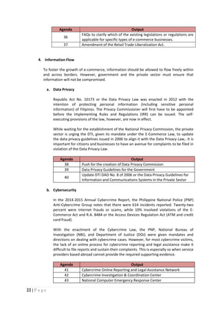 22 | P a g e
Agenda Output
36
FAQs to clarify which of the existing legislations or regulations are
applicable for specific types of e-commerce businesses.
37 Amendment of the Retail Trade Liberalization Act.
4. Information Flow
To foster the growth of e-commerce, information should be allowed to flow freely within
and across borders. However, government and the private sector must ensure that
information will not be compromised.
a. Data Privacy
Republic Act No. 10173 or the Data Privacy Law was enacted in 2012 with the
intention of protecting personal information (including sensitive personal
information) of Filipinos. The Privacy Commissioner will first have to be appointed
before the Implementing Rules and Regulations (IRR) can be issued. The self-
executing provisions of the law, however, are now in effect.
While waiting for the establishment of the National Privacy Commission, the private
sector is urging the DTI, given its mandate under the E-Commerce Law, to update
the data privacy guidelines issued in 2006 to align it with the Data Privacy Law,. It is
important for citizens and businesses to have an avenue for complaints to be filed in
violation of the Data Privacy Law.
Agenda Output
38 Push for the creation of Data Privacy Commission
39 Data Privacy Guidelines for the Government
40
Update DTI DAO No. 8 of 2006 or the Data Privacy Guidelines for
Information and Communications Systems in the Private Sector
b. Cybersecurity
In the 2014-2015 Annual Cybercrime Report, the Philippine National Police (PNP)
Anti-Cybercrime Group notes that there were 614 incidents reported. Twenty-two
percent were internet frauds or scams, while 10% involved violations of the E-
Commerce Act and R.A. 8484 or the Access Devices Regulation Act (ATM and credit
card fraud).
With the enactment of the Cybercrime Law, the PNP, National Bureau of
Investigation (NBI), and Department of Justice (DOJ) were given mandates and
directions on dealing with cybercrime cases. However, for most cybercrime victims,
the lack of an online process for cybercrime reporting and legal assistance make it
difficult to file reports and sustain their complaints. This is especially so when service
providers based abroad cannot provide the required supporting evidence.
Agenda Output
41 Cybercrime Online Reporting and Legal Assistance Network
42 Cybercrime Investigation & Coordination Center
43 National Computer Emergency Response Center
 