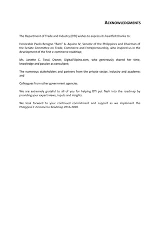 ACKNOWLEDGMENTS
The Department of Trade and Industry (DTI) wishes to express its heartfelt thanks to:
Honorable Paolo Benigno “Bam” A. Aquino IV, Senator of the Philippines and Chairman of
the Senate Committee on Trade, Commerce and Entrepreneurship, who inspired us in the
development of the first e-commerce roadmap;
Ms. Janette C. Toral, Owner, DigitalFilipino.com, who generously shared her time,
knowledge and passion as consultant;
The numerous stakeholders and partners from the private sector, industry and academe;
and
Colleagues from other government agencies.
We are extremely grateful to all of you for helping DTI put flesh into the roadmap by
providing your expert views, inputs and insights.
We look forward to your continued commitment and support as we implement the
Philippine E-Commerce Roadmap 2016-2020.
 