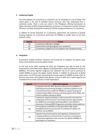 23 | P a g e
5. Intellectual Capital
The slow adoption of e-commerce in companies can be attributed to a lot of things. One
reason given is the lack of available human resources who fully understand how e-
commerce works. There is only one school in the Philippines offering Commission on
Higher Education (CHED)-recognized Bachelor of Science in E-Commerce and the Technical
Education and Skills Development Authority (TESDA)-recognized Diploma in E-Commerce.
In addition to formal education on e-commerce, government will continue to provide
training programs on e-commerce particularly for MSMEs to enable them to sell their
products online.
Agenda Output
44 E-commerce offering in Colleges
45 Government training programs on e-commerce
46 E-commerce subjects in K-12 included in the entrepreneurship
6. Integration
E-commerce enables domestic industries and enterprises to integrate into global value
chains and to directly access the global market.
As the host of the APEC meetings for 2015, the Philippines was able to push for the
endorsement of the APEC Action Agenda to Globalize Micro, Small and Medium Enterprise
(MSMEs). This Action Agenda recognizes the important role of ICT and e-commerce to
enable MSMEs to access the global market directly, in addition to being part of global
value chains. The DTI has been advocating the strong support for MSMEs to place them at
the front and center of the global trade agenda, not just in APEC but in other regional and
multilateral fora as well, and also in trade negotiations.
Agenda APEC Action Agenda
47
Cooperate with the APEC Business Advisory Council (ABAC) in
identifying and promoting strategic e-commerce platforms and
innovative business models for MSMEs to support buying and
selling activities (B2C), business matching opportunities (B2B), and
online-to-offline commerce (O2O)
48
Implement capacity building in order to promote international
networking and to increase cross-border business opportunities
for MSMEs by localizing/customizing ABAC’s Cross-Border E-
Commerce Training (CBET) Programme and other similar platforms
49
Encourage the availability of next-generation high-speed
broadband/internet and promote its widespread uptake and
effective use by MSMEs
50
Identify and promote policies and regulatory frameworks for
creating conducive environment for e-commerce and address
unnecessary regulations that constrain the ability of MSMEs to
participate in e-commerce
 
