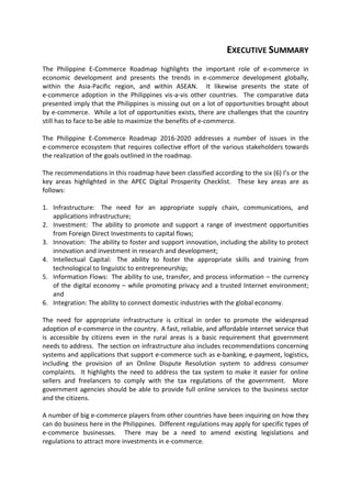EXECUTIVE SUMMARY
The Philippine E-Commerce Roadmap highlights the important role of e-commerce in
economic development and presents the trends in e-commerce development globally,
within the Asia-Pacific region, and within ASEAN. It likewise presents the state of
e-commerce adoption in the Philippines vis-a-vis other countries. The comparative data
presented imply that the Philippines is missing out on a lot of opportunities brought about
by e-commerce. While a lot of opportunities exists, there are challenges that the country
still has to face to be able to maximize the benefits of e-commerce.
The Philippine E-Commerce Roadmap 2016-2020 addresses a number of issues in the
e-commerce ecosystem that requires collective effort of the various stakeholders towards
the realization of the goals outlined in the roadmap.
The recommendations in this roadmap have been classified according to the six (6) I’s or the
key areas highlighted in the APEC Digital Prosperity Checklist. These key areas are as
follows:
1. Infrastructure: The need for an appropriate supply chain, communications, and
applications infrastructure;
2. Investment: The ability to promote and support a range of investment opportunities
from Foreign Direct Investments to capital flows;
3. Innovation: The ability to foster and support innovation, including the ability to protect
innovation and investment in research and development;
4. Intellectual Capital: The ability to foster the appropriate skills and training from
technological to linguistic to entrepreneurship;
5. Information Flows: The ability to use, transfer, and process information – the currency
of the digital economy – while promoting privacy and a trusted Internet environment;
and
6. Integration: The ability to connect domestic industries with the global economy.
The need for appropriate infrastructure is critical in order to promote the widespread
adoption of e-commerce in the country. A fast, reliable, and affordable internet service that
is accessible by citizens even in the rural areas is a basic requirement that government
needs to address. The section on infrastructure also includes recommendations concerning
systems and applications that support e-commerce such as e-banking, e-payment, logistics,
including the provision of an Online Dispute Resolution system to address consumer
complaints. It highlights the need to address the tax system to make it easier for online
sellers and freelancers to comply with the tax regulations of the government. More
government agencies should be able to provide full online services to the business sector
and the citizens.
A number of big e-commerce players from other countries have been inquiring on how they
can do business here in the Philippines. Different regulations may apply for specific types of
e-commerce businesses. There may be a need to amend existing legislations and
regulations to attract more investments in e-commerce.
 