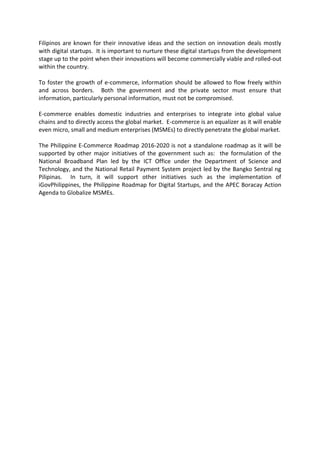 Filipinos are known for their innovative ideas and the section on innovation deals mostly
with digital startups. It is important to nurture these digital startups from the development
stage up to the point when their innovations will become commercially viable and rolled-out
within the country.
To foster the growth of e-commerce, information should be allowed to flow freely within
and across borders. Both the government and the private sector must ensure that
information, particularly personal information, must not be compromised.
E-commerce enables domestic industries and enterprises to integrate into global value
chains and to directly access the global market. E-commerce is an equalizer as it will enable
even micro, small and medium enterprises (MSMEs) to directly penetrate the global market.
The Philippine E-Commerce Roadmap 2016-2020 is not a standalone roadmap as it will be
supported by other major initiatives of the government such as: the formulation of the
National Broadband Plan led by the ICT Office under the Department of Science and
Technology, and the National Retail Payment System project led by the Bangko Sentral ng
Pilipinas. In turn, it will support other initiatives such as the implementation of
iGovPhilippines, the Philippine Roadmap for Digital Startups, and the APEC Boracay Action
Agenda to Globalize MSMEs.
 