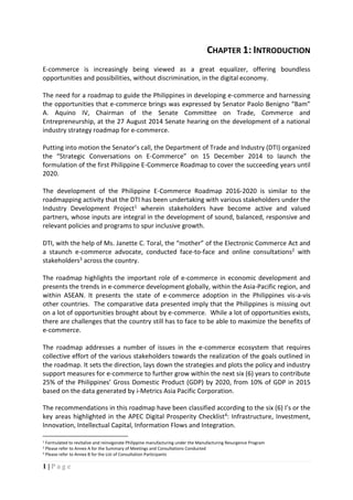 1 | P a g e
CHAPTER 1: INTRODUCTION
E-commerce is increasingly being viewed as a great equalizer, offering boundless
opportunities and possibilities, without discrimination, in the digital economy.
The need for a roadmap to guide the Philippines in developing e-commerce and harnessing
the opportunities that e-commerce brings was expressed by Senator Paolo Benigno “Bam”
A. Aquino IV, Chairman of the Senate Committee on Trade, Commerce and
Entrepreneurship, at the 27 August 2014 Senate hearing on the development of a national
industry strategy roadmap for e-commerce.
Putting into motion the Senator’s call, the Department of Trade and Industry (DTI) organized
the “Strategic Conversations on E-Commerce” on 15 December 2014 to launch the
formulation of the first Philippine E-Commerce Roadmap to cover the succeeding years until
2020.
The development of the Philippine E-Commerce Roadmap 2016-2020 is similar to the
roadmapping activity that the DTI has been undertaking with various stakeholders under the
Industry Development Project1 wherein stakeholders have become active and valued
partners, whose inputs are integral in the development of sound, balanced, responsive and
relevant policies and programs to spur inclusive growth.
DTI, with the help of Ms. Janette C. Toral, the “mother” of the Electronic Commerce Act and
a staunch e-commerce advocate, conducted face-to-face and online consultations2 with
stakeholders3 across the country.
The roadmap highlights the important role of e-commerce in economic development and
presents the trends in e-commerce development globally, within the Asia-Pacific region, and
within ASEAN. It presents the state of e-commerce adoption in the Philippines vis-a-vis
other countries. The comparative data presented imply that the Philippines is missing out
on a lot of opportunities brought about by e-commerce. While a lot of opportunities exists,
there are challenges that the country still has to face to be able to maximize the benefits of
e-commerce.
The roadmap addresses a number of issues in the e-commerce ecosystem that requires
collective effort of the various stakeholders towards the realization of the goals outlined in
the roadmap. It sets the direction, lays down the strategies and plots the policy and industry
support measures for e-commerce to further grow within the next six (6) years to contribute
25% of the Philippines’ Gross Domestic Product (GDP) by 2020, from 10% of GDP in 2015
based on the data generated by i-Metrics Asia Pacific Corporation.
The recommendations in this roadmap have been classified according to the six (6) I’s or the
key areas highlighted in the APEC Digital Prosperity Checklist4: Infrastructure, Investment,
Innovation, Intellectual Capital, Information Flows and Integration.
1 Formulated to revitalize and reinvigorate Philippine manufacturing under the Manufacturing Resurgence Program
2 Please refer to Annex A for the Summary of Meetings and Consultations Conducted
3 Please refer to Annex B for the List of Consultation Participants
 