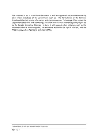 2 | P a g e
The roadmap is not a standalone document. It will be supported and complemented by
other major initiatives of the government such as: the formulation of the National
Broadband Plan led by the Information and Communications Technology Office under the
Department of Science and Technology, and the National Retail Payment System project led
by the Bangko Sentral ng Pilipinas. In turn, it will support other initiatives such as the
implementation of iGovPhilippines, the Philippine Roadmap for Digital Startups, and the
APEC Boracay Action Agenda to Globalize MSMEs.
4 Endorsed during the 2008 APEC Ministerial Meeting in Lima, Peru
 