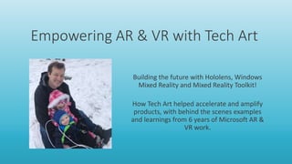 Empowering AR & VR with Tech Art
Building the future with Hololens, Windows
Mixed Reality and Mixed Reality Toolkit!
How Tech Art helped accelerate and amplify
products, with behind the scenes examples
and learnings from 6 years of Microsoft AR &
VR work.
 