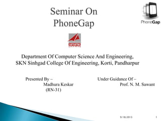 Seminar On
PhoneGap
Department Of Computer Science And Engineering,
SKN Sinhgad College Of Engineering, Korti, Pandharpur
9/18/2013 1
Presented By –
Madhura Keskar
(RN-31)
Under Guidance Of –
Prof. N. M. Sawant
 