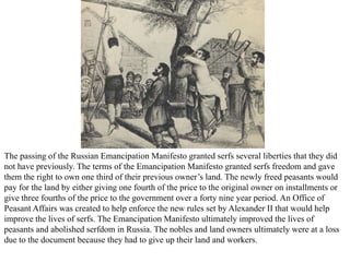 The passing of the Russian Emancipation Manifesto granted serfs several liberties that they did
not have previously. The terms of the Emancipation Manifesto granted serfs freedom and gave
them the right to own one third of their previous owner’s land. The newly freed peasants would
pay for the land by either giving one fourth of the price to the original owner on installments or
give three fourths of the price to the government over a forty nine year period. An Office of
Peasant Affairs was created to help enforce the new rules set by Alexander II that would help
improve the lives of serfs. The Emancipation Manifesto ultimately improved the lives of
peasants and abolished serfdom in Russia. The nobles and land owners ultimately were at a loss
due to the document because they had to give up their land and workers.
 