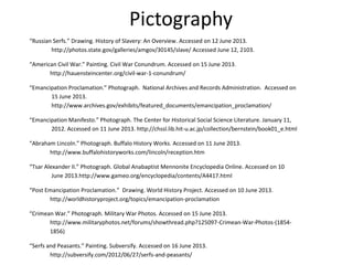 Pictography
“Russian Serfs.” Drawing. History of Slavery: An Overview. Accessed on 12 June 2013.
http://photos.state.gov/galleries/amgov/30145/slave/ Accessed June 12, 2103.
“American Civil War.” Painting. Civil War Conundrum. Accessed on 15 June 2013.
http://hauensteincenter.org/civil-war-1-conundrum/
“Emancipation Proclamation.” Photograph. National Archives and Records Administration. Accessed on
15 June 2013.
http://www.archives.gov/exhibits/featured_documents/emancipation_proclamation/
“Emancipation Manifesto.” Photograph. The Center for Historical Social Science Literature. January 11,
2012. Accessed on 11 June 2013. http://chssl.lib.hit-u.ac.jp/collection/bernstein/book01_e.html
“Abraham Lincoln.” Photograph. Buffalo History Works. Accessed on 11 June 2013.
http://www.buffalohistoryworks.com/lincoln/reception.htm
“Tsar Alexander II.” Photograph. Global Anabaptist Mennonite Encyclopedia Online. Accessed on 10
June 2013.http://www.gameo.org/encyclopedia/contents/A4417.html
“Post Emancipation Proclamation.” Drawing. World History Project. Accessed on 10 June 2013.
http://worldhistoryproject.org/topics/emancipation-proclamation
“Crimean War.” Photograph. Military War Photos. Accessed on 15 June 2013.
http://www.militaryphotos.net/forums/showthread.php?125097-Crimean-War-Photos-(1854-
1856)
“Serfs and Peasants.” Painting. Subversify. Accessed on 16 June 2013.
http://subversify.com/2012/06/27/serfs-and-peasants/
 