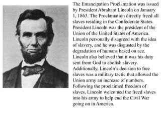 The Emancipation Proclamation was issued
by President Abraham Lincoln on January
1, 1863. The Proclamation directly freed all
slaves residing in the Confederate States.
President Lincoln was the president of the
Union of the United States of America.
Lincoln personally disagreed with the idea
of slavery, and he was disgusted by the
degradation of humans based on ace.
Lincoln also believed that it was his duty
sent from God to abolish slavery.
Additionally, Lincoln’s decision to free
slaves was a military tactic that allowed the
Union army an increase of numbers.
Following the proclaimed freedom of
slaves, Lincoln welcomed the freed slaves
into his army to help end the Civil War
going on in America.
 