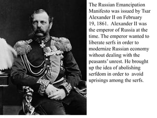 The Russian Emancipation
Manifesto was issued by Tsar
Alexander II on February
19, 1861. Alexander II was
the emperor of Russia at the
time. The emperor wanted to
liberate serfs in order to
modernize Russian economy
without dealing with the
peasants’ unrest. He brought
up the idea of abolishing
serfdom in order to avoid
uprisings among the serfs.
 