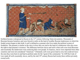 Serfdom became widespread in Russia in the 13th century following Tartar devastation. Thousands of
Russians became homeless and were forced to settle on the land of wealthy Russian landowners in which the
feudal system began to take hold. A serf is defined as a peasant who lives under the political system of
feudalism. The peasant is similar to the slave in how they are tied to the land of a landowner who also owns
the right to that peasant’s existence. The difference between slaves and serfs is that serfs were local Russians
and essentially the landowners were enslaving their own people. In America, slaves were imported from other
countries and were not considered “American.” Ultimately serfs were given land to own, but could not leave
the area they were born in and had to perform tasks for the “good of the community." In 1649 the Code of
Law made all serfs essentially slaves, and by the mid 19th century Russia had twenty three million privately
owned serfs.
 