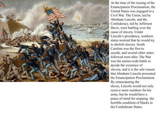 At the time of the issuing of the
Emancipation Proclamation, the
United States was engaged in a
Civil War. The Union, led by
Abraham Lincoln, and the
Confederacy, led by Jefferson
Davis, were battling over the
cause of slavery. Under
Lincoln’s presidency, southern
states worried that he would try
to abolish slavery. South
Carolina was the first to
secede, and several other states
followed soon after. The War
was the nation-wide battle to
decide the existence of
slavery, and it is the sole reason
that Abraham Lincoln presented
the Emancipation Proclamation.
By emancipating the
slaves, Lincoln would not only
receive more numbers for his
army, but he would have a
peace of mind for stopping the
horrible condition of blacks in
the Confederate States.
 
