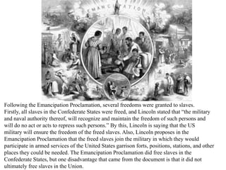 Following the Emancipation Proclamation, several freedoms were granted to slaves.
Firstly, all slaves in the Confederate States were freed, and Lincoln stated that “the military
and naval authority thereof, will recognize and maintain the freedom of such persons and
will do no act or acts to repress such persons.” By this, Lincoln is saying that the US
military will ensure the freedom of the freed slaves. Also, Lincoln proposes in the
Emancipation Proclamation that the freed slaves join the military in which they would
participate in armed services of the United States garrison forts, positions, stations, and other
places they could be needed. The Emancipation Proclamation did free slaves in the
Confederate States, but one disadvantage that came from the document is that it did not
ultimately free slaves in the Union.
 