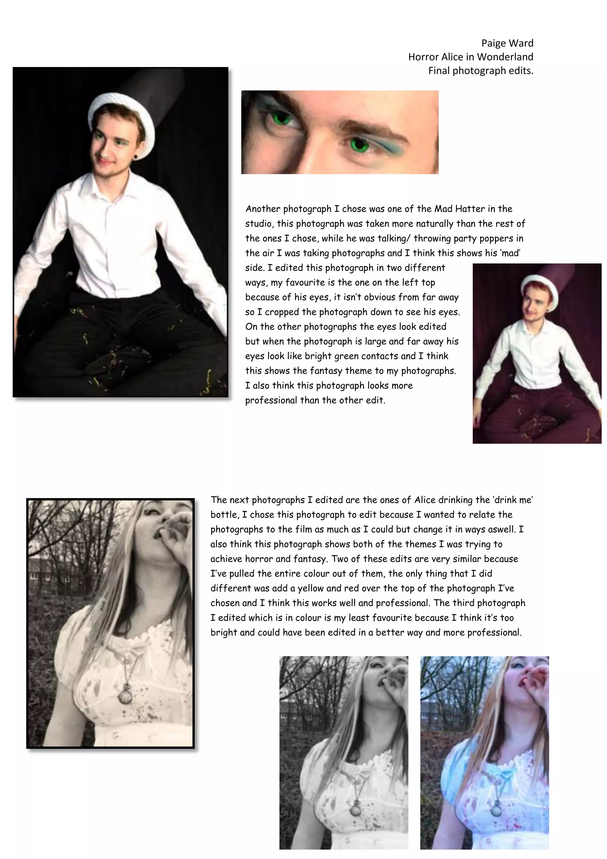 Paige Ward
Horror Alice in Wonderland
Final photograph edits.
Another photograph I chose was one of the Mad Hatter in the
studio, this photograph was taken more naturally than the rest of
the ones I chose, while he was talking/ throwing party poppers in
the air I was taking photographs and I think this shows his ‘mad’
side. I edited this photograph in two different
ways, my favourite is the one on the left top
because of his eyes, it isn’t obvious from far away
so I cropped the photograph down to see his eyes.
On the other photographs the eyes look edited
but when the photograph is large and far away his
eyes look like bright green contacts and I think
this shows the fantasy theme to my photographs.
I also think this photograph looks more
professional than the other edit.
The next photographs I edited are the ones of Alice drinking the ‘drink me’
bottle, I chose this photograph to edit because I wanted to relate the
photographs to the film as much as I could but change it in ways aswell. I
also think this photograph shows both of the themes I was trying to
achieve horror and fantasy. Two of these edits are very similar because
I’ve pulled the entire colour out of them, the only thing that I did
different was add a yellow and red over the top of the photograph I’ve
chosen and I think this works well and professional. The third photograph
I edited which is in colour is my least favourite because I think it’s too
bright and could have been edited in a better way and more professional.
 