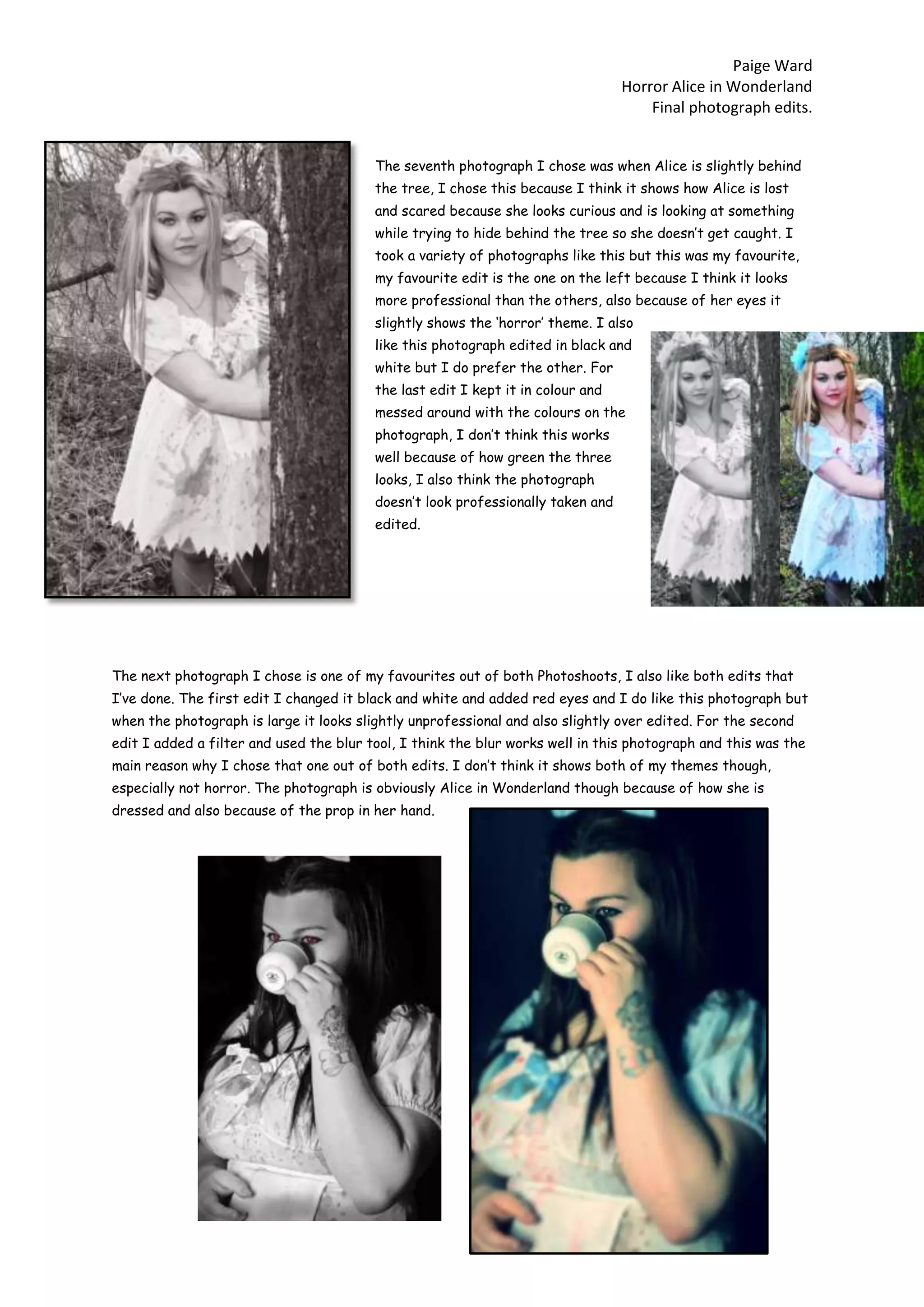 Paige Ward
Horror Alice in Wonderland
Final photograph edits.
The seventh photograph I chose was when Alice is slightly behind
the tree, I chose this because I think it shows how Alice is lost
and scared because she looks curious and is looking at something
while trying to hide behind the tree so she doesn’t get caught. I
took a variety of photographs like this but this was my favourite,
my favourite edit is the one on the left because I think it looks
more professional than the others, also because of her eyes it
slightly shows the ‘horror’ theme. I also
like this photograph edited in black and
white but I do prefer the other. For
the last edit I kept it in colour and
messed around with the colours on the
photograph, I don’t think this works
well because of how green the three
looks, I also think the photograph
doesn’t look professionally taken and
edited.
The next photograph I chose is one of my favourites out of both Photoshoots, I also like both edits that
I’ve done. The first edit I changed it black and white and added red eyes and I do like this photograph but
when the photograph is large it looks slightly unprofessional and also slightly over edited. For the second
edit I added a filter and used the blur tool, I think the blur works well in this photograph and this was the
main reason why I chose that one out of both edits. I don’t think it shows both of my themes though,
especially not horror. The photograph is obviously Alice in Wonderland though because of how she is
dressed and also because of the prop in her hand.
 