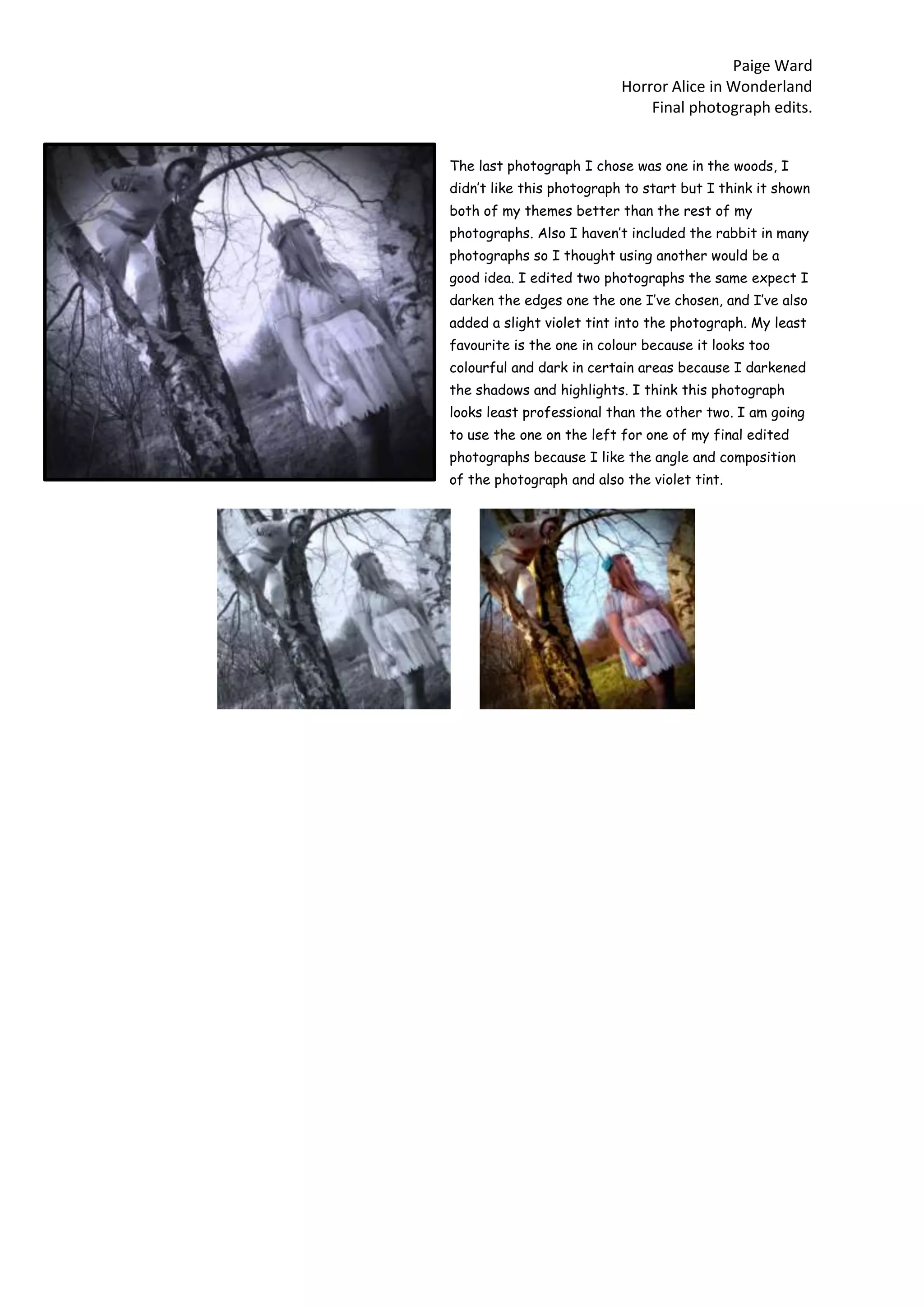 Paige Ward
Horror Alice in Wonderland
Final photograph edits.
The last photograph I chose was one in the woods, I
didn’t like this photograph to start but I think it shown
both of my themes better than the rest of my
photographs. Also I haven’t included the rabbit in many
photographs so I thought using another would be a
good idea. I edited two photographs the same expect I
darken the edges one the one I’ve chosen, and I’ve also
added a slight violet tint into the photograph. My least
favourite is the one in colour because it looks too
colourful and dark in certain areas because I darkened
the shadows and highlights. I think this photograph
looks least professional than the other two. I am going
to use the one on the left for one of my final edited
photographs because I like the angle and composition
of the photograph and also the violet tint.
 