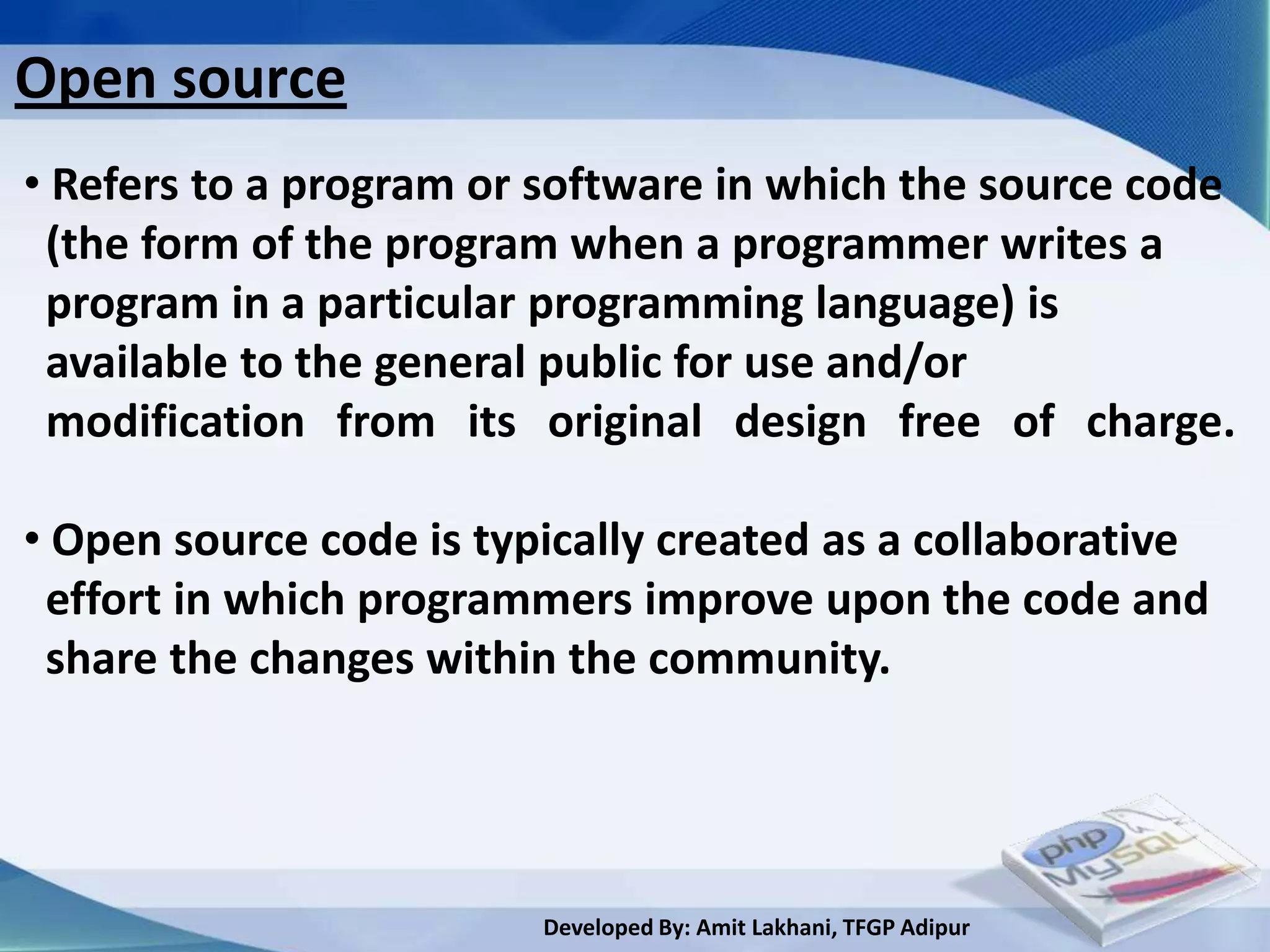 Open source
• Refers to a program or software in which the source code
 (the form of the program when a programmer writes a
 program in a particular programming language) is
 available to the general public for use and/or
 modification from its original design free of charge.

• Open source code is typically created as a collaborative
 effort in which programmers improve upon the code and
 share the changes within the community.




                         Developed By: Amit Lakhani, TFGP Adipur
 