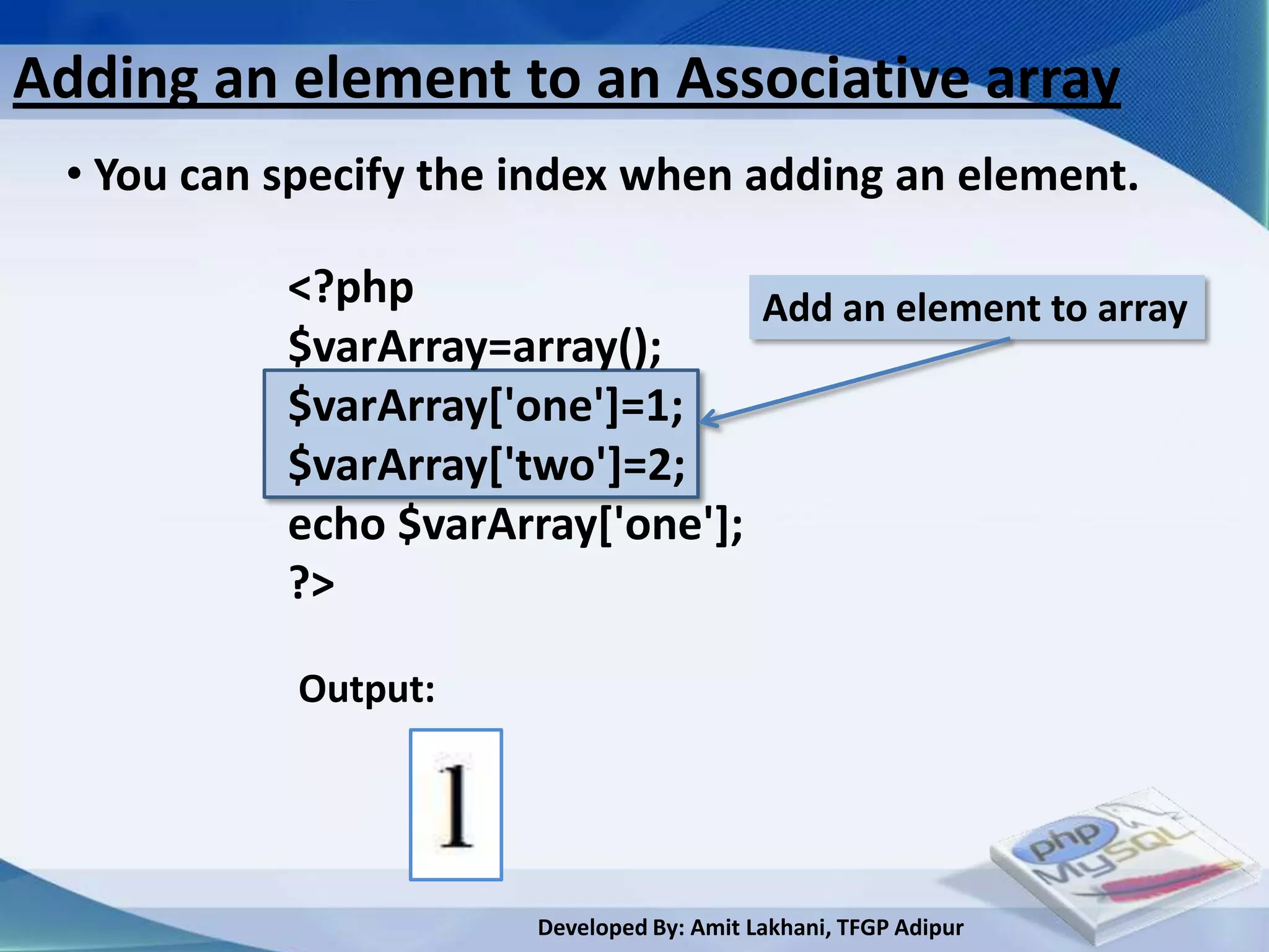 Adding an element to an Associative array
 • You can specify the index when adding an element.

           <?php                  Add an element to array
           $varArray=array();
           $varArray['one']=1;
           $varArray['two']=2;
           echo $varArray['one'];
           ?>

            Output:




                       Developed By: Amit Lakhani, TFGP Adipur
 