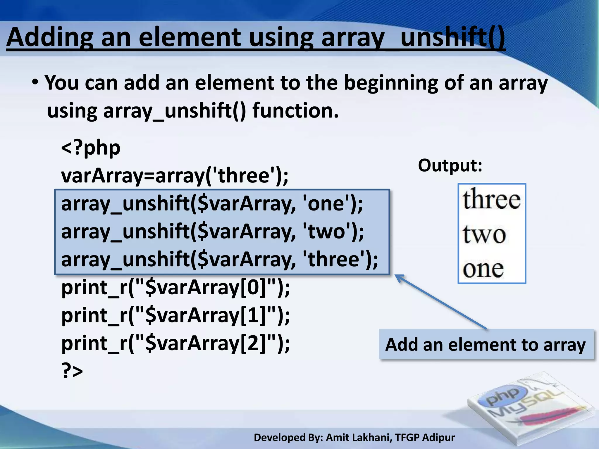 Adding an element using array_unshift()
 • You can add an element to the beginning of an array
   using array_unshift() function.
    <?php
                                          Output:
    varArray=array('three');
    array_unshift($varArray, 'one');
    array_unshift($varArray, 'two');
    array_unshift($varArray, 'three');
    print_r("$varArray[0]");
    print_r("$varArray[1]");
    print_r("$varArray[2]");           Add an element to array
    ?>

                         Developed By: Amit Lakhani, TFGP Adipur
 