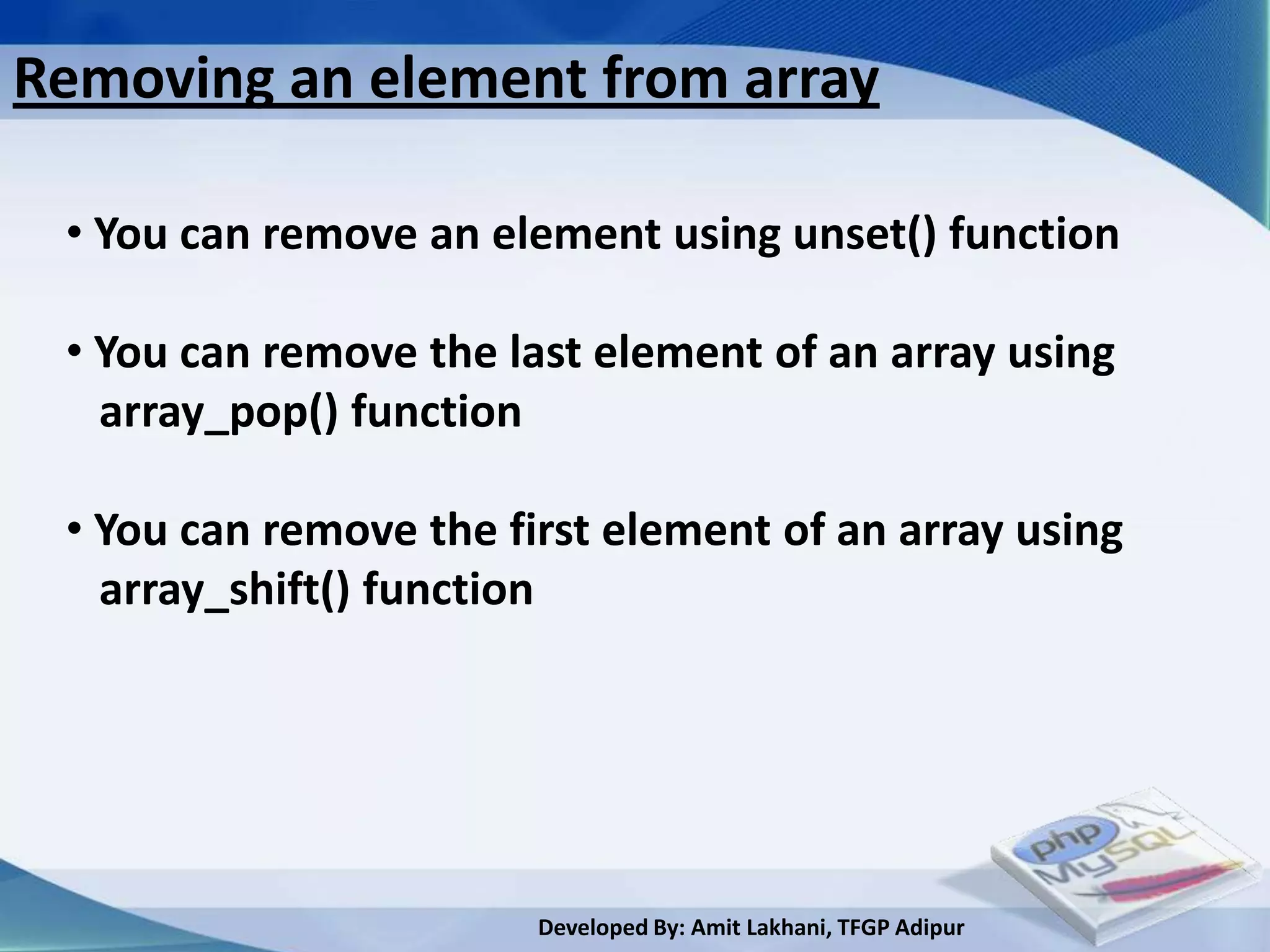 Removing an element from array

 • You can remove an element using unset() function

 • You can remove the last element of an array using
   array_pop() function

 • You can remove the first element of an array using
   array_shift() function




                        Developed By: Amit Lakhani, TFGP Adipur
 
