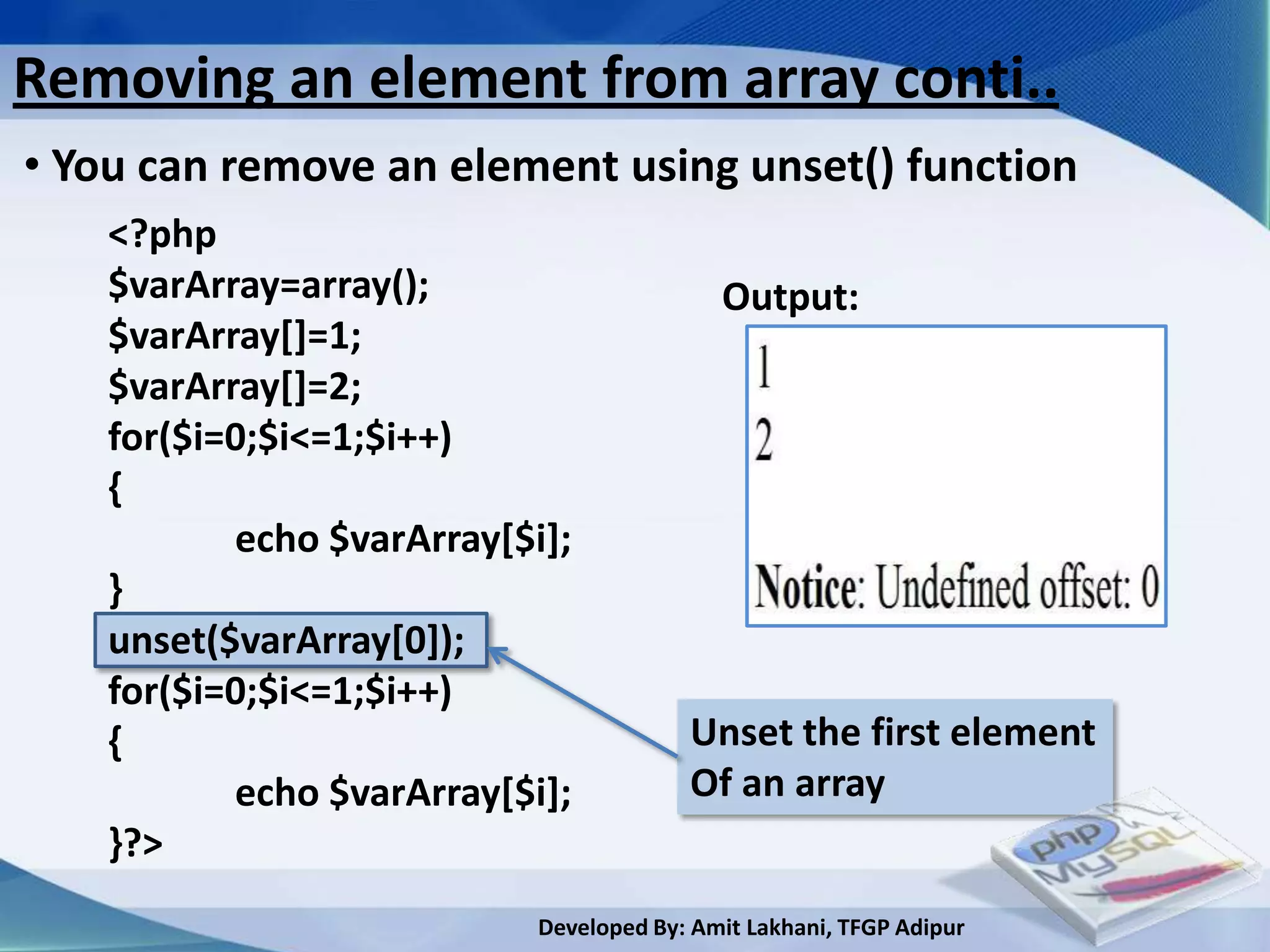 Removing an element from array conti..
• You can remove an element using unset() function
    <?php
    $varArray=array();                      Output:
    $varArray[]=1;
    $varArray[]=2;
    for($i=0;$i<=1;$i++)
    {
           echo $varArray[$i];
    }
    unset($varArray[0]);
    for($i=0;$i<=1;$i++)
    {                                    Unset the first element
           echo $varArray[$i];           Of an array
    }?>
                            Developed By: Amit Lakhani, TFGP Adipur
 