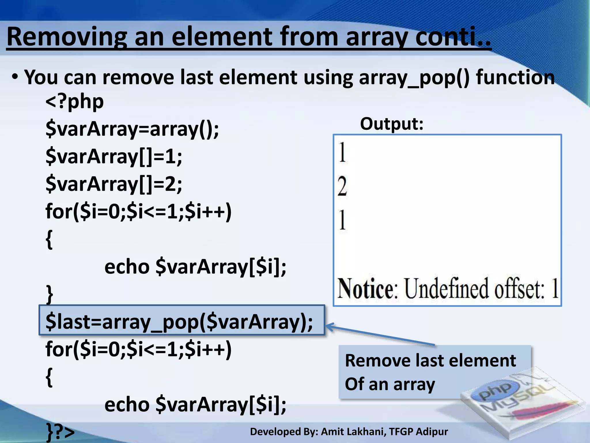 Removing an element from array conti..
• You can remove last element using array_pop() function
    <?php
    $varArray=array();                        Output:
    $varArray[]=1;
    $varArray[]=2;
    for($i=0;$i<=1;$i++)
    {
           echo $varArray[$i];
    }
    $last=array_pop($varArray);
    for($i=0;$i<=1;$i++)                   Remove last element
    {                                      Of an array
           echo $varArray[$i];
    }?>                  Developed By: Amit Lakhani, TFGP Adipur
 