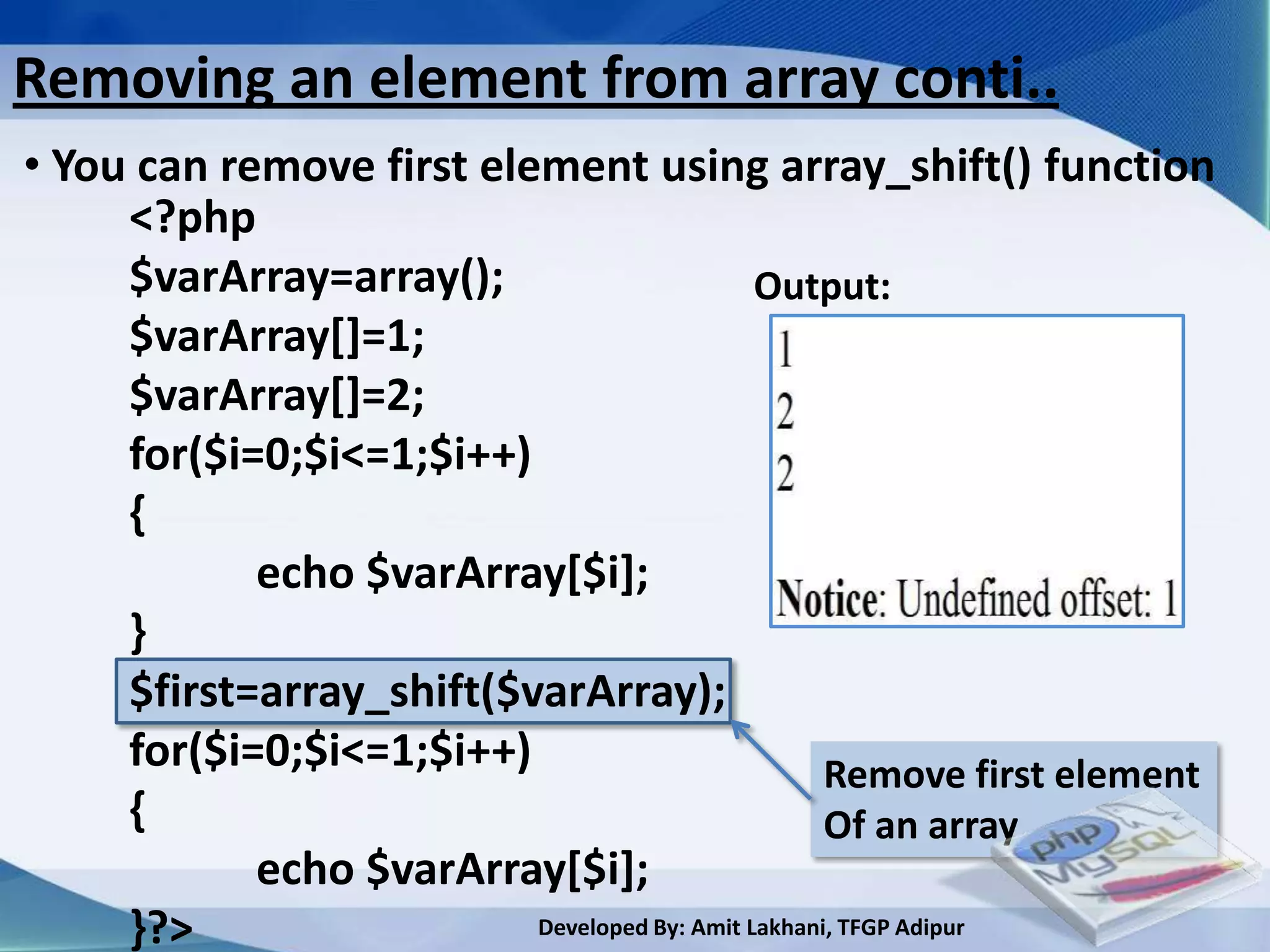 Removing an element from array conti..
• You can remove first element using array_shift() function
     <?php
     $varArray=array();                       Output:
     $varArray[]=1;
     $varArray[]=2;
     for($i=0;$i<=1;$i++)
     {
            echo $varArray[$i];
     }
     $first=array_shift($varArray);
     for($i=0;$i<=1;$i++)                           Remove first element
     {                                              Of an array
            echo $varArray[$i];
     }?>                  Developed By: Amit Lakhani, TFGP Adipur
 