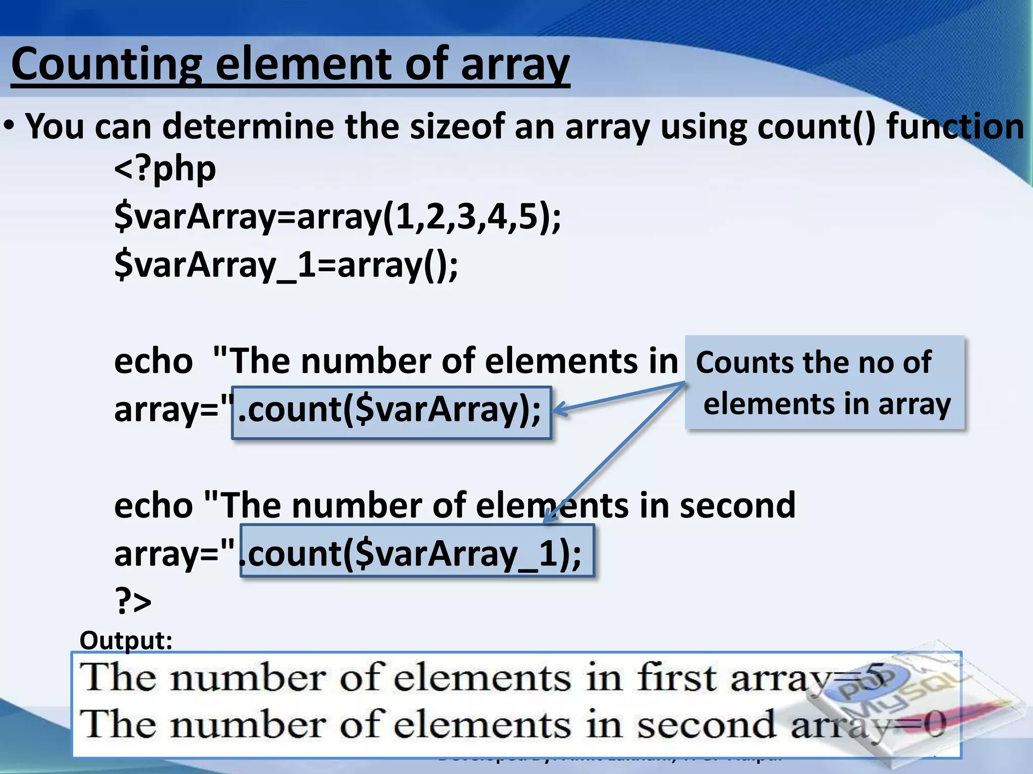 Counting element of array
• You can determine the sizeof an array using count() function
       <?php
       $varArray=array(1,2,3,4,5);
       $varArray_1=array();

      echo "The number of elements in first the no of
                                       Counts
      array=".count($varArray);        elements in array


      echo "The number of elements in second
      array=".count($varArray_1);
      ?>
    Output:


                          Developed By: Amit Lakhani, TFGP Adipur
 