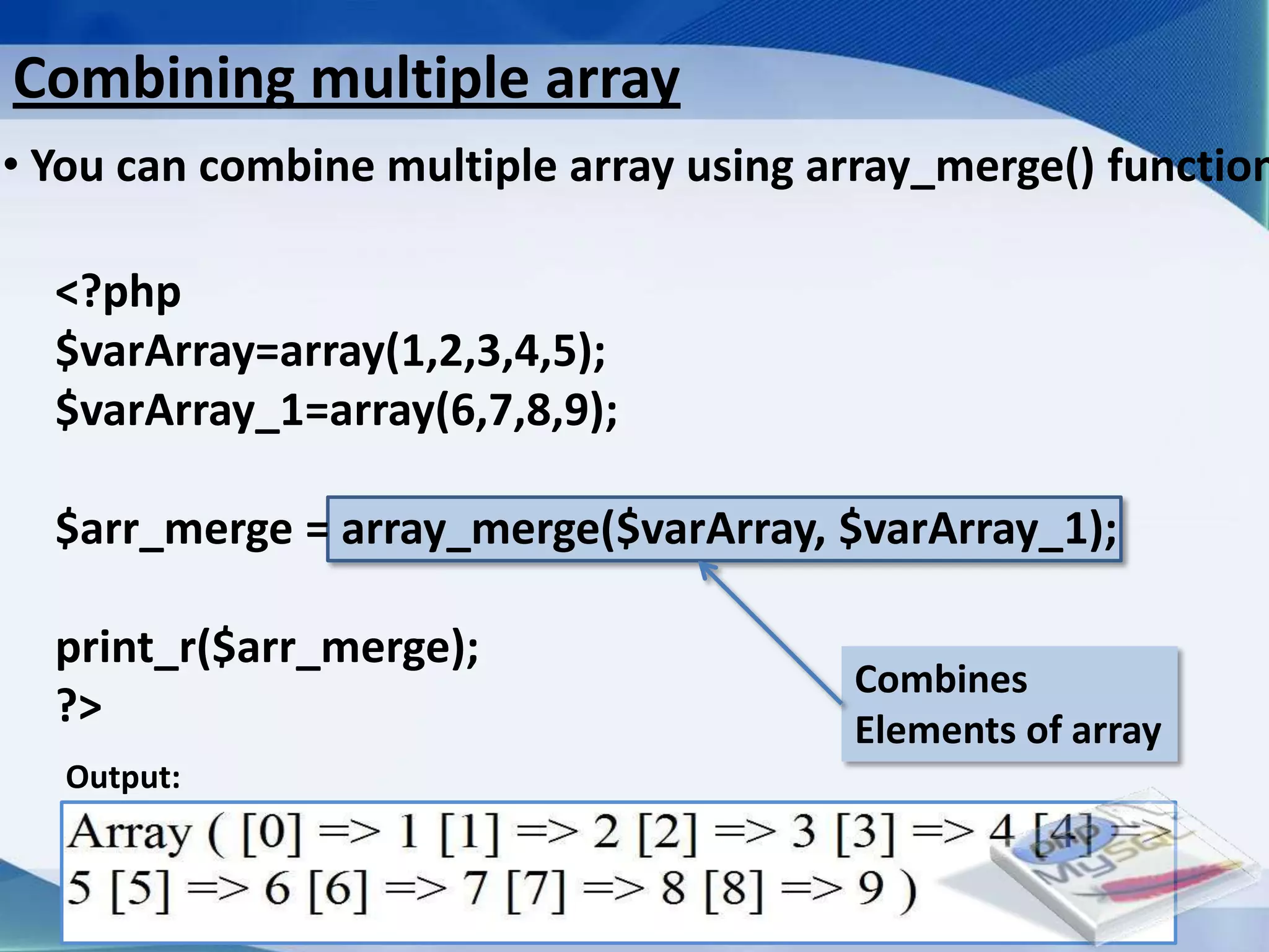 Combining multiple array
• You can combine multiple array using array_merge() function

  <?php
  $varArray=array(1,2,3,4,5);
  $varArray_1=array(6,7,8,9);

  $arr_merge = array_merge($varArray, $varArray_1);

  print_r($arr_merge);
                                                     Combines
  ?>                                                 Elements of array
   Output:



                         Developed By: Amit Lakhani, TFGP Adipur
 