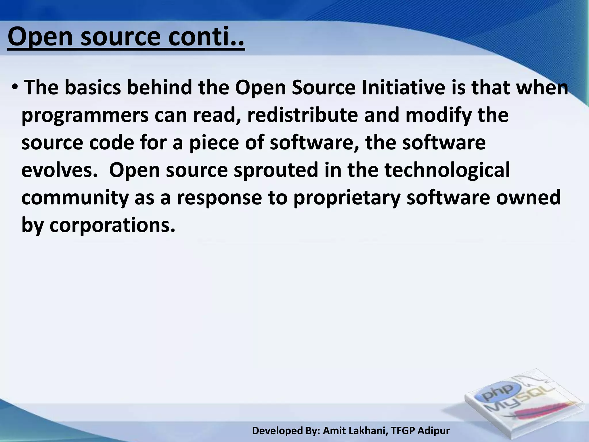 Open source conti..
• The basics behind the Open Source Initiative is that when
 programmers can read, redistribute and modify the
 source code for a piece of software, the software
 evolves. Open source sprouted in the technological
 community as a response to proprietary software owned
 by corporations.




                         Developed By: Amit Lakhani, TFGP Adipur
 