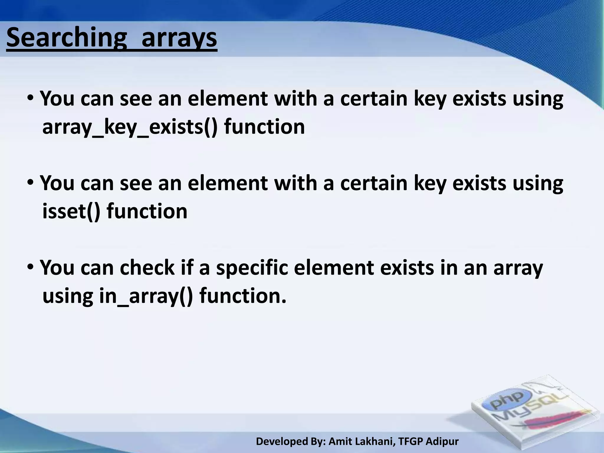 Searching arrays
 • You can see an element with a certain key exists using
   array_key_exists() function

 • You can see an element with a certain key exists using
   isset() function

 • You can check if a specific element exists in an array
   using in_array() function.




                         Developed By: Amit Lakhani, TFGP Adipur
 