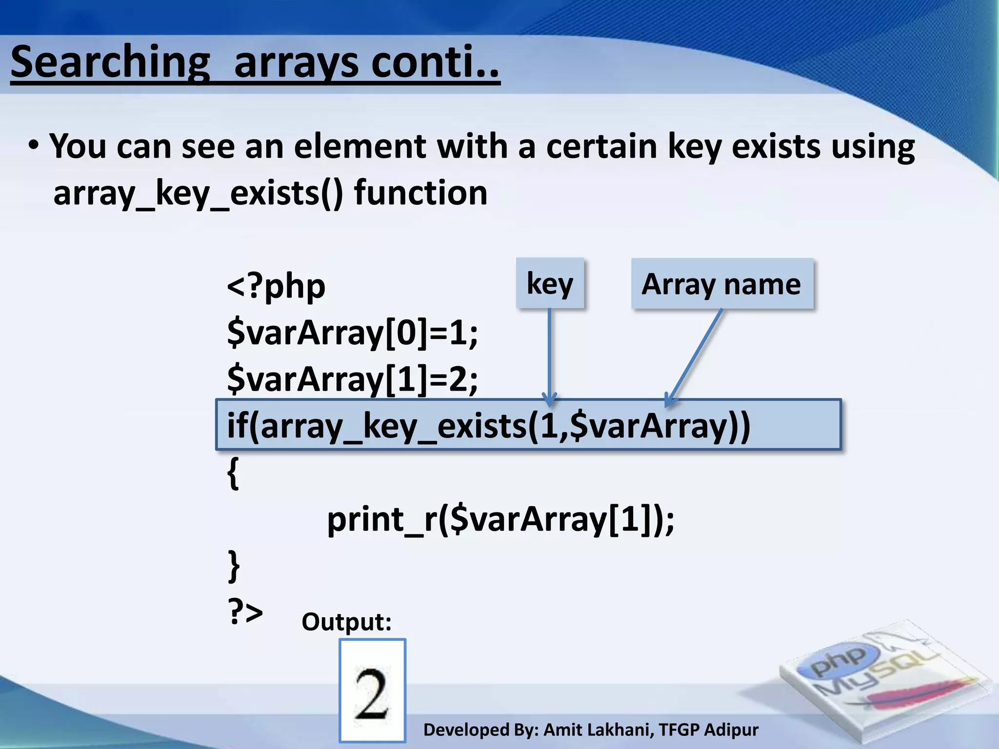Searching arrays conti..
• You can see an element with a certain key exists using
  array_key_exists() function

            <?php              key    Array name
            $varArray[0]=1;
            $varArray[1]=2;
            if(array_key_exists(1,$varArray))
            {
                   print_r($varArray[1]);
            }
            ?> Output:

                        Developed By: Amit Lakhani, TFGP Adipur
 