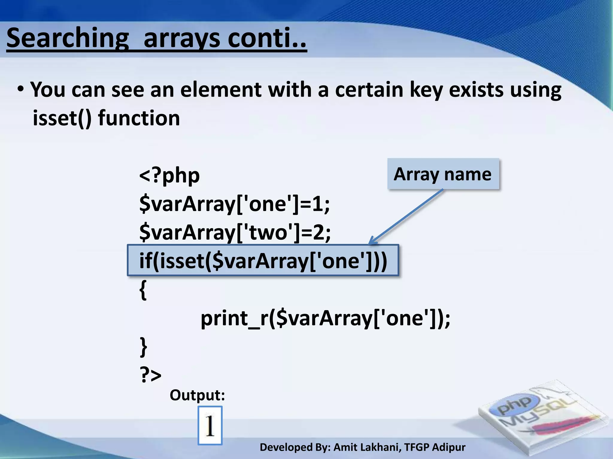 Searching arrays conti..
• You can see an element with a certain key exists using
  isset() function

            <?php                       Array name
            $varArray['one']=1;
            $varArray['two']=2;
            if(isset($varArray['one']))
            {
                   print_r($varArray['one']);
            }
            ?>
               Output:

                         Developed By: Amit Lakhani, TFGP Adipur
 