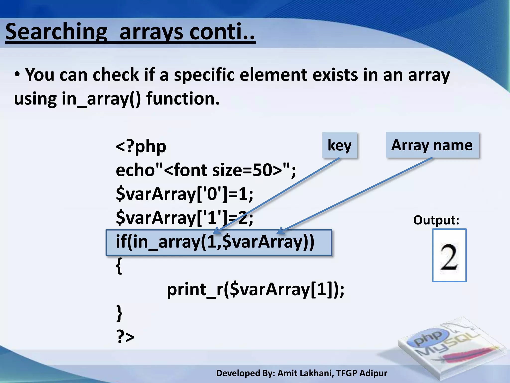 Searching arrays conti..
• You can check if a specific element exists in an array
using in_array() function.

             <?php                     key                         Array name
             echo"<font size=50>";
             $varArray['0']=1;
             $varArray['1']=2;                                       Output:
             if(in_array(1,$varArray))
             {
                    print_r($varArray[1]);
             }
             ?>
                         Developed By: Amit Lakhani, TFGP Adipur
 