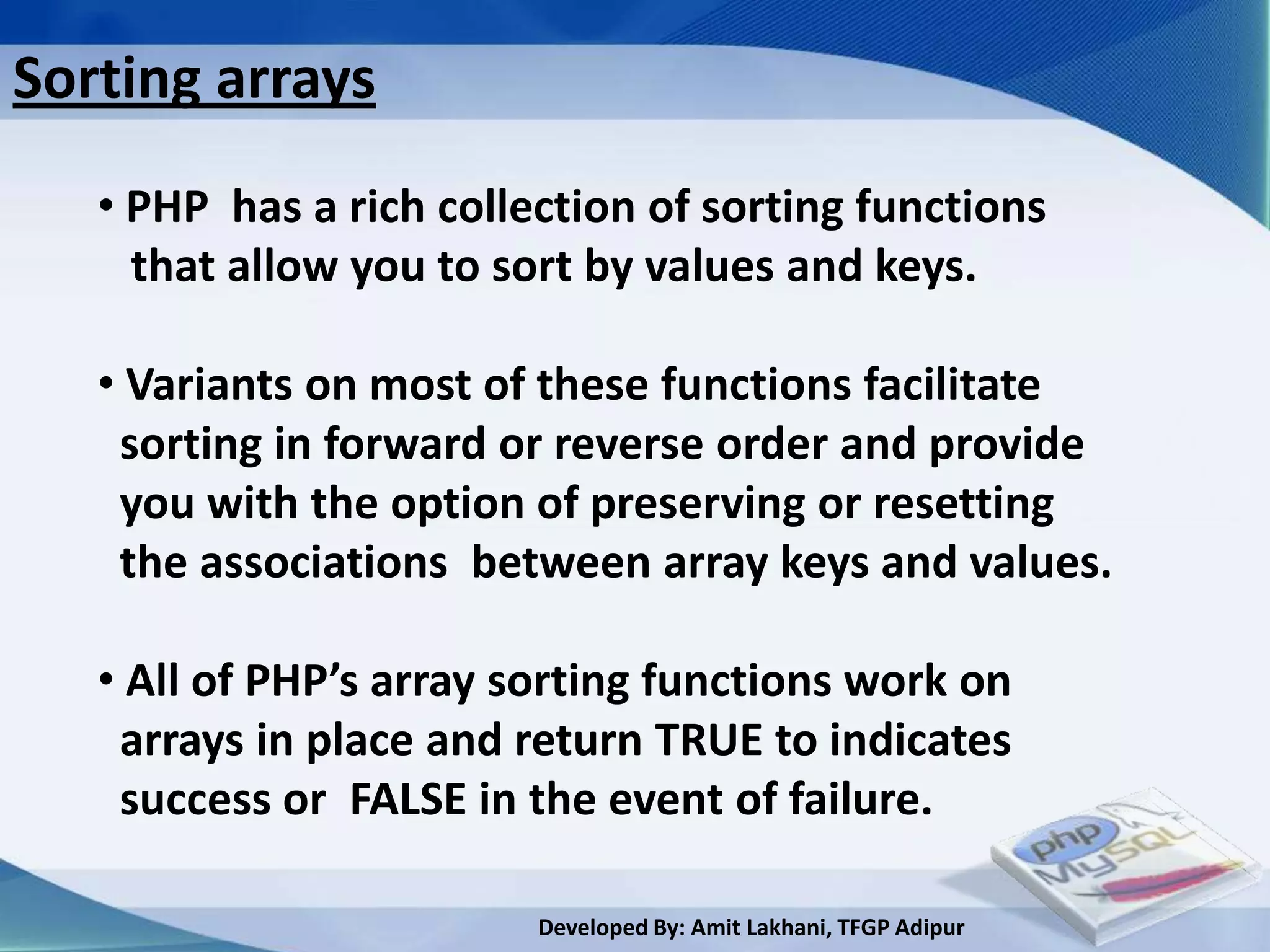 Sorting arrays
   • PHP has a rich collection of sorting functions
     that allow you to sort by values and keys.

   • Variants on most of these functions facilitate
    sorting in forward or reverse order and provide
    you with the option of preserving or resetting
    the associations between array keys and values.

   • All of PHP’s array sorting functions work on
    arrays in place and return TRUE to indicates
    success or FALSE in the event of failure.

                         Developed By: Amit Lakhani, TFGP Adipur
 
