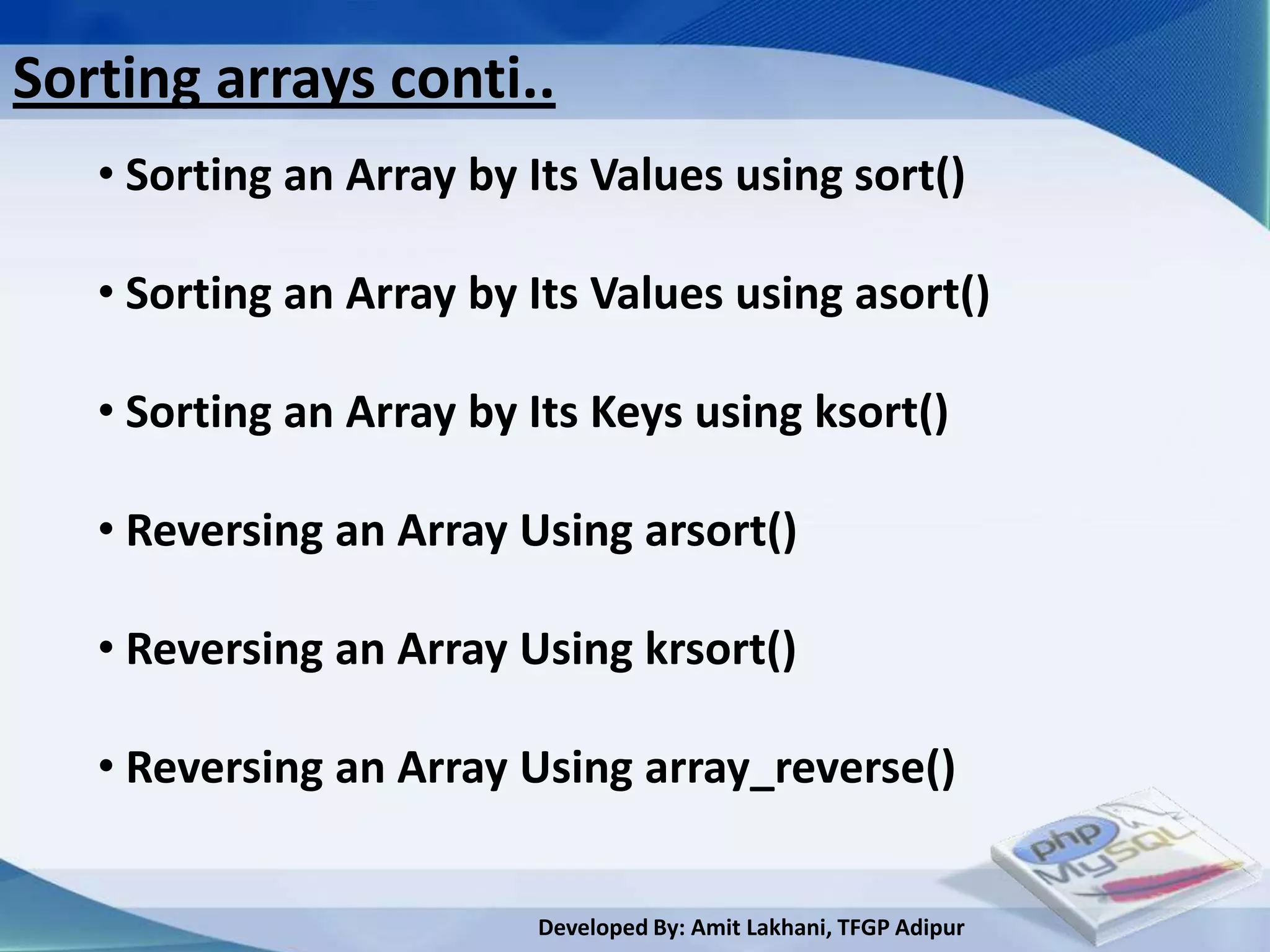 Sorting arrays conti..
   • Sorting an Array by Its Values using sort()

   • Sorting an Array by Its Values using asort()

   • Sorting an Array by Its Keys using ksort()

   • Reversing an Array Using arsort()

   • Reversing an Array Using krsort()

   • Reversing an Array Using array_reverse()


                         Developed By: Amit Lakhani, TFGP Adipur
 