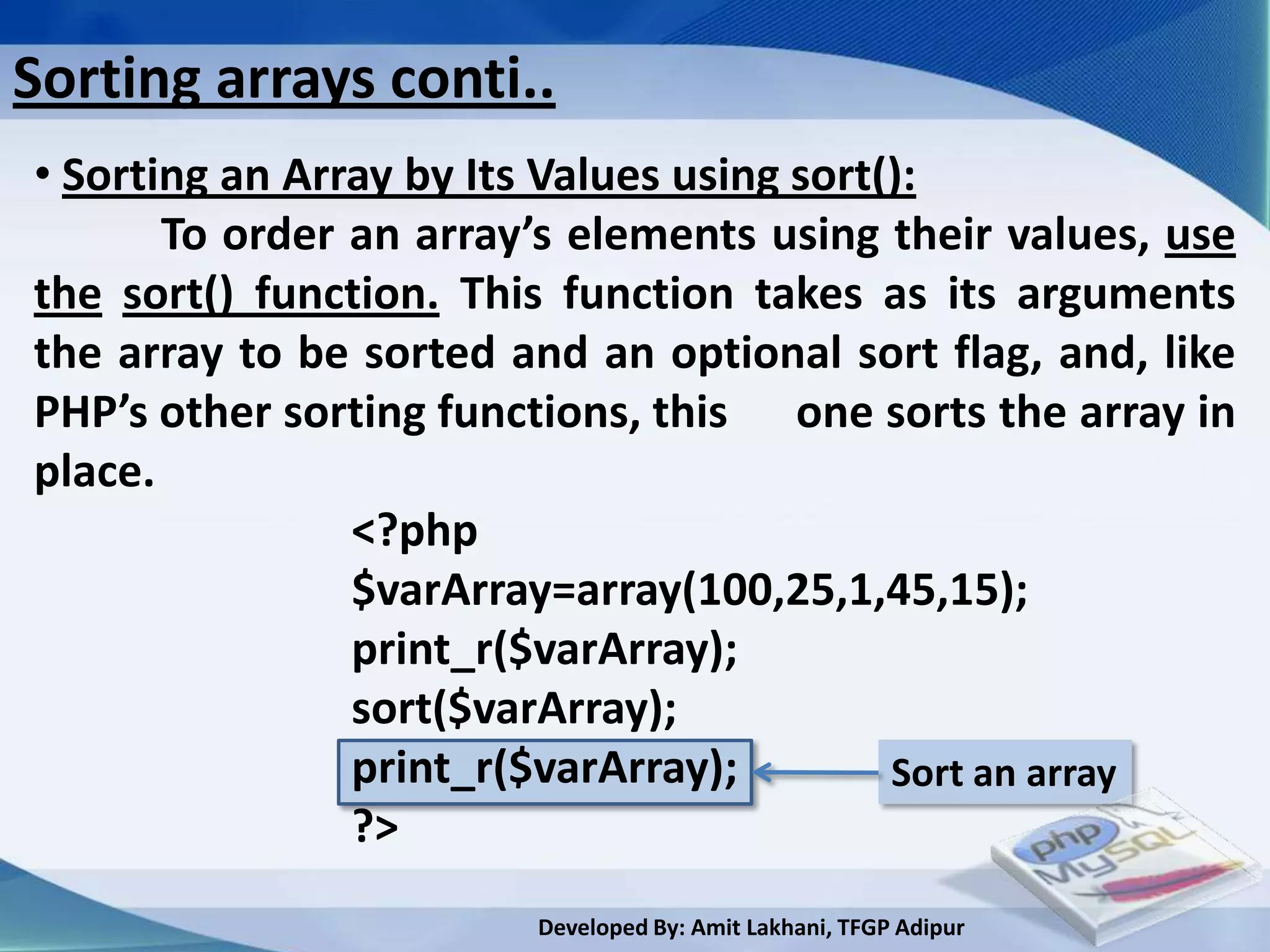 Sorting arrays conti..
• Sorting an Array by Its Values using sort():
       To order an array’s elements using their values, use
the sort() function. This function takes as its arguments
the array to be sorted and an optional sort flag, and, like
PHP’s other sorting functions, this one sorts the array in
place.
                <?php
                $varArray=array(100,25,1,45,15);
                print_r($varArray);
                sort($varArray);
                print_r($varArray);         Sort an array
                ?>
                        Developed By: Amit Lakhani, TFGP Adipur
 