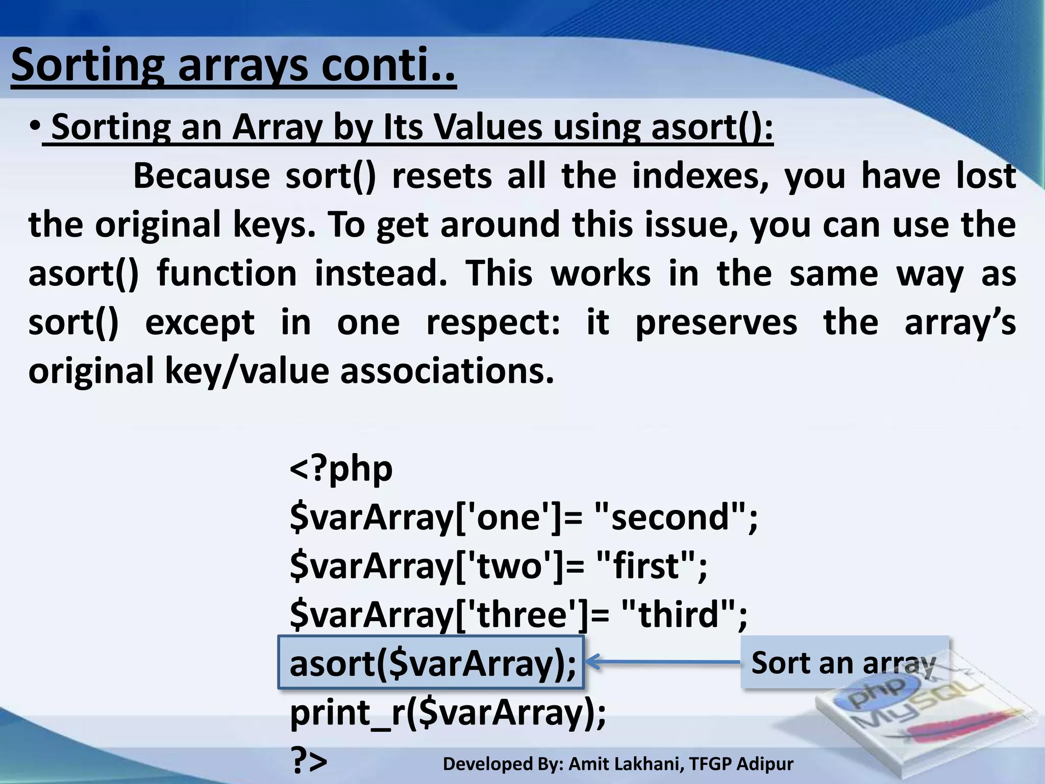 Sorting arrays conti..
• Sorting an Array by Its Values using asort():
       Because sort() resets all the indexes, you have lost
the original keys. To get around this issue, you can use the
asort() function instead. This works in the same way as
sort() except in one respect: it preserves the array’s
original key/value associations.

               <?php
               $varArray['one']= "second";
               $varArray['two']= "first";
               $varArray['three']= "third";
               asort($varArray);                          Sort an array
               print_r($varArray);
               ?>       Developed By: Amit Lakhani, TFGP Adipur
 