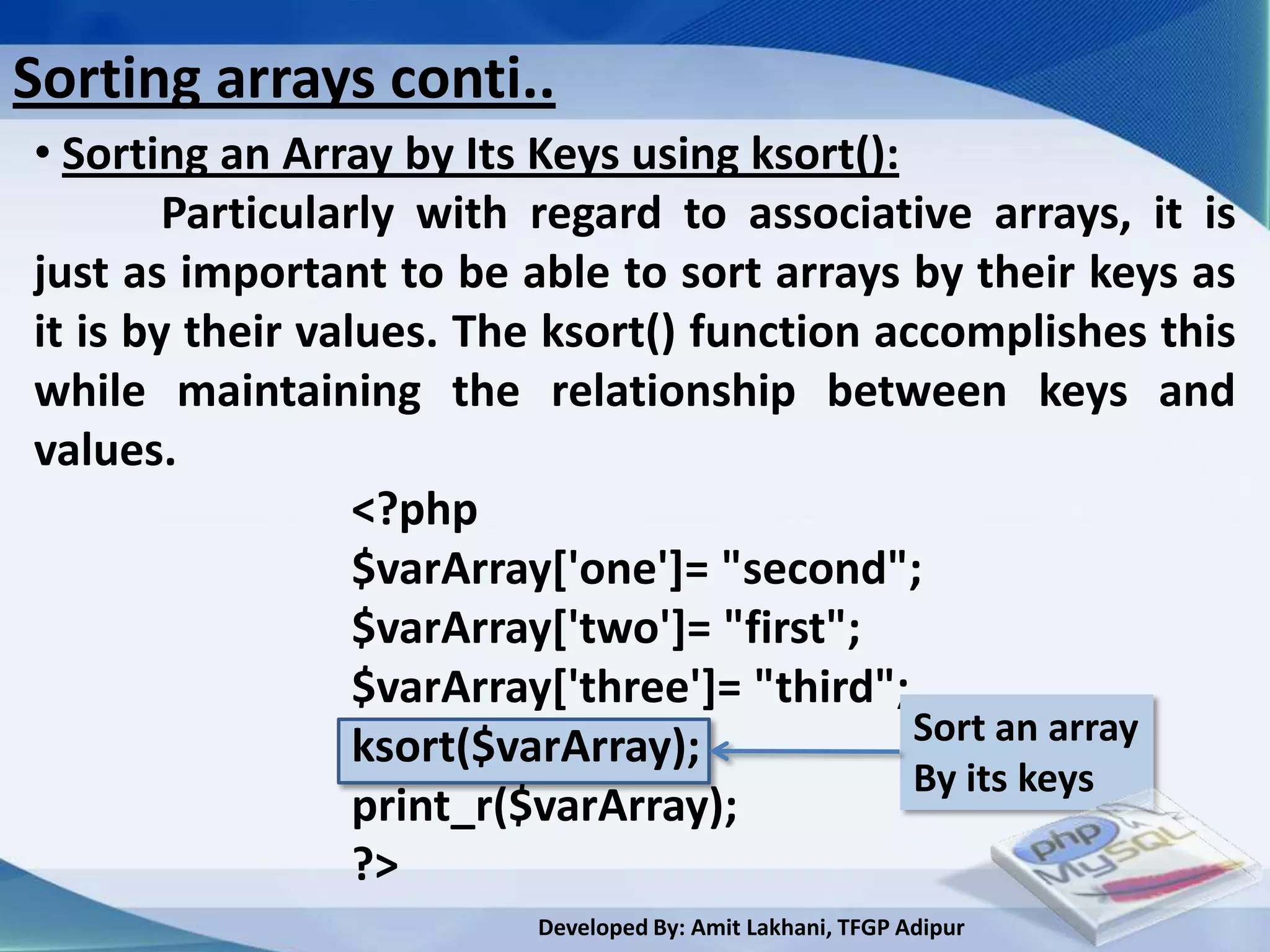 Sorting arrays conti..
• Sorting an Array by Its Keys using ksort():
        Particularly with regard to associative arrays, it is
just as important to be able to sort arrays by their keys as
it is by their values. The ksort() function accomplishes this
while maintaining the relationship between keys and
values.
                  <?php
                  $varArray['one']= "second";
                  $varArray['two']= "first";
                  $varArray['three']= "third";
                  ksort($varArray);            Sort an array
                                               By its keys
                  print_r($varArray);
                  ?>
                         Developed By: Amit Lakhani, TFGP Adipur
 