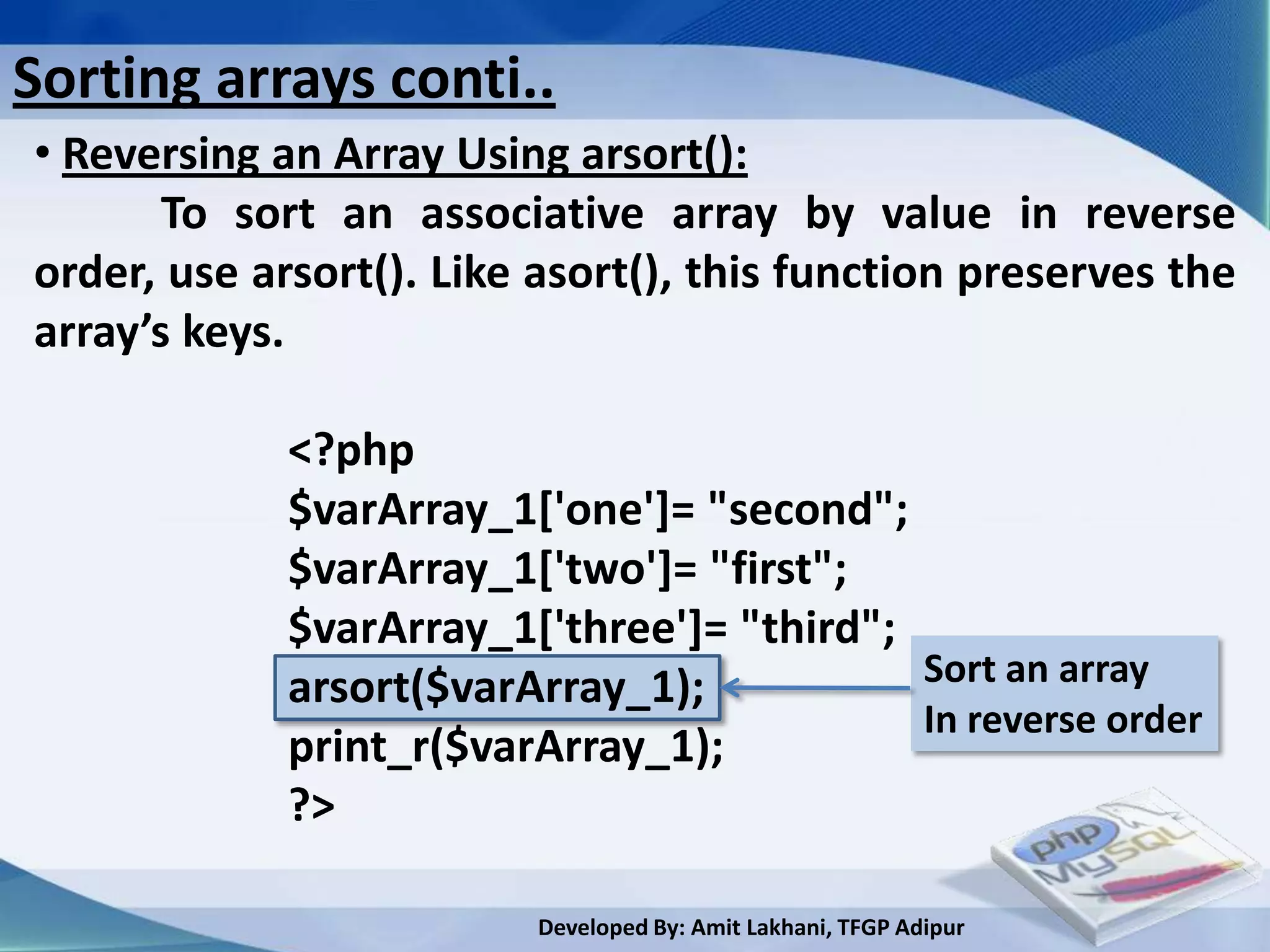 Sorting arrays conti..
• Reversing an Array Using arsort():
       To sort an associative array by value in reverse
order, use arsort(). Like asort(), this function preserves the
array’s keys.

             <?php
             $varArray_1['one']= "second";
             $varArray_1['two']= "first";
             $varArray_1['three']= "third";
             arsort($varArray_1);           Sort an array
                                            In reverse order
             print_r($varArray_1);
             ?>

                         Developed By: Amit Lakhani, TFGP Adipur
 
