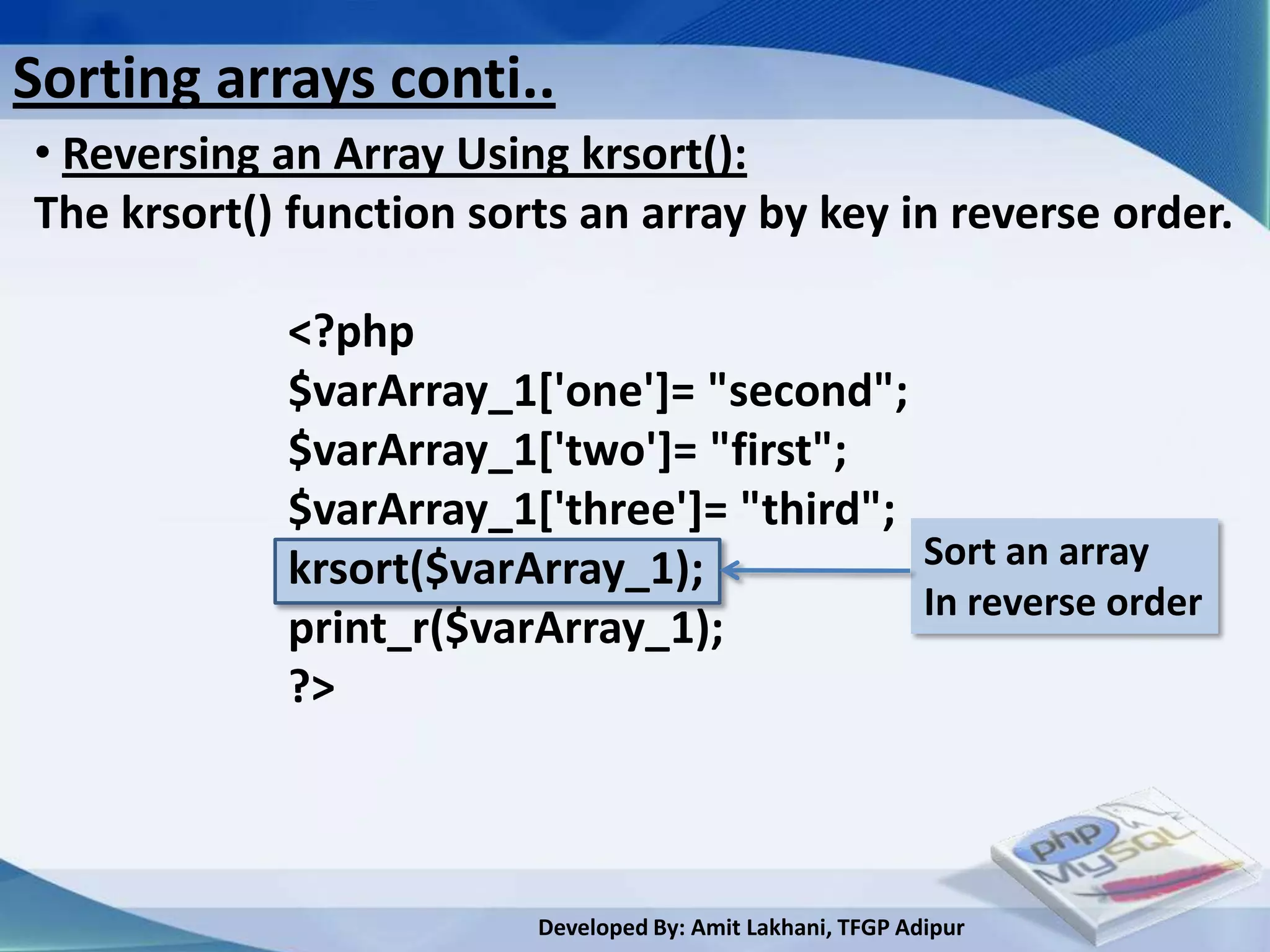 Sorting arrays conti..
• Reversing an Array Using krsort():
The krsort() function sorts an array by key in reverse order.

            <?php
            $varArray_1['one']= "second";
            $varArray_1['two']= "first";
            $varArray_1['three']= "third";
            krsort($varArray_1);           Sort an array
                                           In reverse order
            print_r($varArray_1);
            ?>



                         Developed By: Amit Lakhani, TFGP Adipur
 